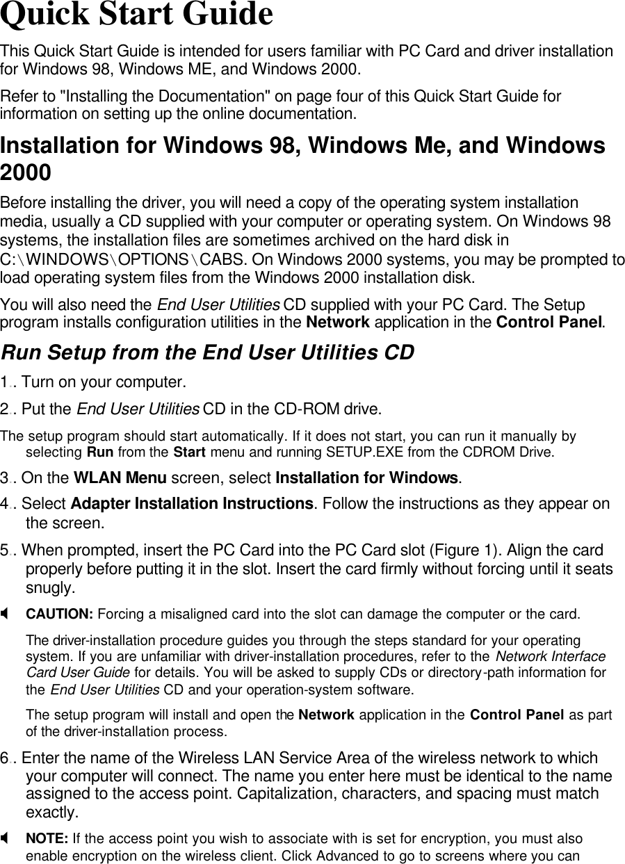         Quick Start Guide This Quick Start Guide is intended for users familiar with PC Card and driver installation for Windows 98, Windows ME, and Windows 2000. Refer to &quot;Installing the Documentation&quot; on page four of this Quick Start Guide for information on setting up the online documentation. Installation for Windows 98, Windows Me, and Windows 2000 Before installing the driver, you will need a copy of the operating system installation media, usually a CD supplied with your computer or operating system. On Windows 98 systems, the installation files are sometimes archived on the hard disk in C:\WINDOWS\OPTIONS\CABS. On Windows 2000 systems, you may be prompted to load operating system files from the Windows 2000 installation disk. You will also need the End User Utilities CD supplied with your PC Card. The Setup program installs configuration utilities in the Network application in the Control Panel. Run Setup from the End User Utilities CD 1.. Turn on your computer. 2.. Put the End User Utilities CD in the CD-ROM drive. The setup program should start automatically. If it does not start, you can run it manually by selecting Run from the Start menu and running SETUP.EXE from the CDROM Drive. 3.. On the WLAN Menu screen, select Installation for Windows. 4.. Select Adapter Installation Instructions. Follow the instructions as they appear on the screen. 5.. When prompted, insert the PC Card into the PC Card slot (Figure 1). Align the card properly before putting it in the slot. Insert the card firmly without forcing until it seats snugly. X CAUTION: Forcing a misaligned card into the slot can damage the computer or the card. The driver-installation procedure guides you through the steps standard for your operating system. If you are unfamiliar with driver-installation procedures, refer to the Network Interface Card User Guide for details. You will be asked to supply CDs or directory-path information for the End User Utilities CD and your operation-system software. The setup program will install and open the Network application in the Control Panel as part of the driver-installation process. 6.. Enter the name of the Wireless LAN Service Area of the wireless network to which your computer will connect. The name you enter here must be identical to the name assigned to the access point. Capitalization, characters, and spacing must match exactly. X NOTE: If the access point you wish to associate with is set for encryption, you must also enable encryption on the wireless client. Click Advanced to go to screens where you can 