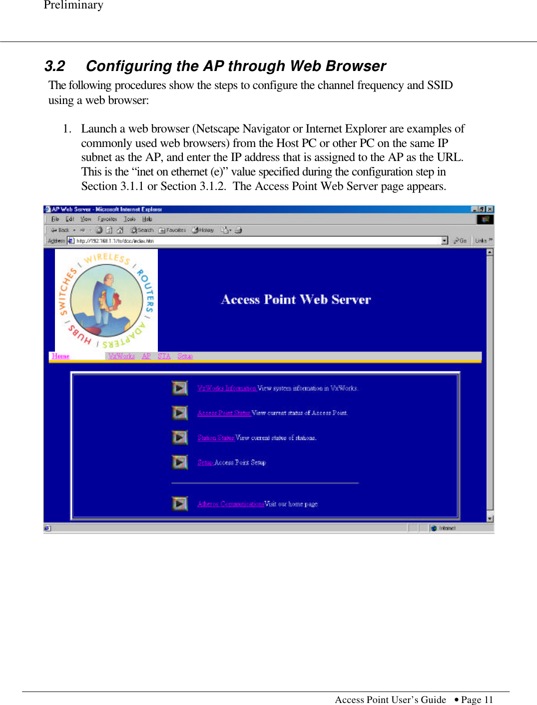 Preliminary           Access Point User’s Guide  • Page 11    3.2  Configuring the AP through Web Browser The following procedures show the steps to configure the channel frequency and SSID using a web browser:  1.  Launch a web browser (Netscape Navigator or Internet Explorer are examples of commonly used web browsers) from the Host PC or other PC on the same IP subnet as the AP, and enter the IP address that is assigned to the AP as the URL.  This is the “inet on ethernet (e)” value specified during the configuration step in Section 3.1.1 or Section 3.1.2.  The Access Point Web Server page appears.     