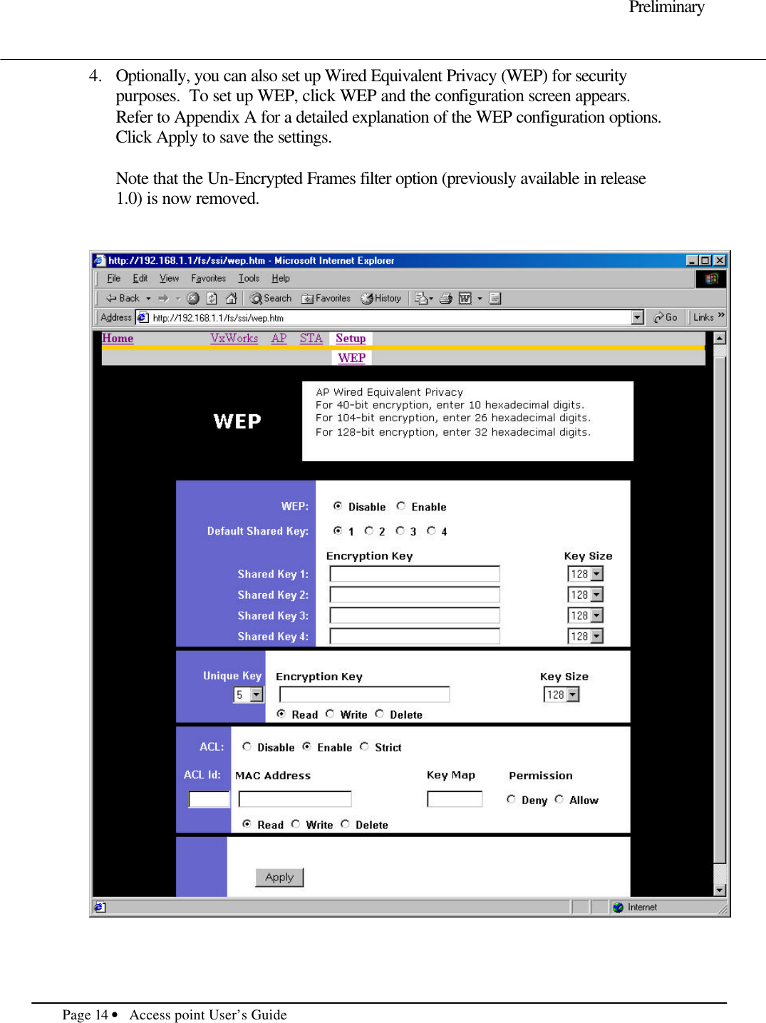     Preliminary  Page 14 • Access point User’s Guide     4.  Optionally, you can also set up Wired Equivalent Privacy (WEP) for security purposes.  To set up WEP, click WEP and the configuration screen appears.  Refer to Appendix A for a detailed explanation of the WEP configuration options.  Click Apply to save the settings.  Note that the Un-Encrypted Frames filter option (previously available in release 1.0) is now removed.      