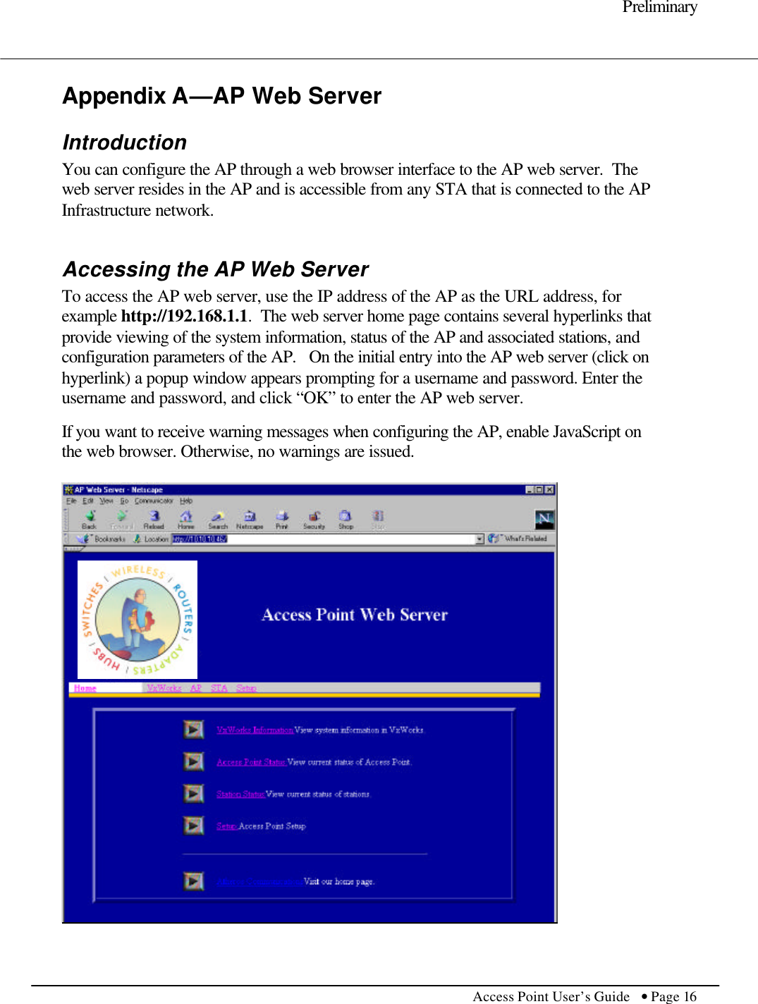     Preliminary         Access Point User’s Guide  • Page 16      Appendix A—AP Web Server Introduction You can configure the AP through a web browser interface to the AP web server.  The web server resides in the AP and is accessible from any STA that is connected to the AP Infrastructure network.  Accessing the AP Web Server To access the AP web server, use the IP address of the AP as the URL address, for example http://192.168.1.1.  The web server home page contains several hyperlinks that provide viewing of the system information, status of the AP and associated stations, and configuration parameters of the AP.   On the initial entry into the AP web server (click on hyperlink) a popup window appears prompting for a username and password. Enter the username and password, and click “OK” to enter the AP web server.  If you want to receive warning messages when configuring the AP, enable JavaScript on the web browser. Otherwise, no warnings are issued.   