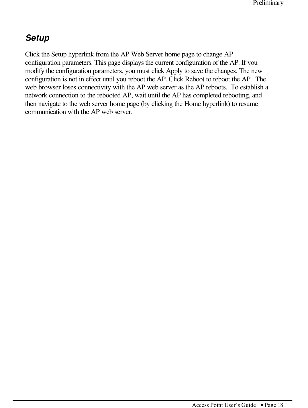     Preliminary         Access Point User’s Guide  • Page 18      Setup  Click the Setup hyperlink from the AP Web Server home page to change AP configuration parameters. This page displays the current configuration of the AP. If you modify the configuration parameters, you must click Apply to save the changes. The new configuration is not in effect until you reboot the AP. Click Reboot to reboot the AP.  The web browser loses connectivity with the AP web server as the AP reboots.  To establish a network connection to the rebooted AP, wait until the AP has completed rebooting, and then navigate to the web server home page (by clicking the Home hyperlink) to resume communication with the AP web server.  