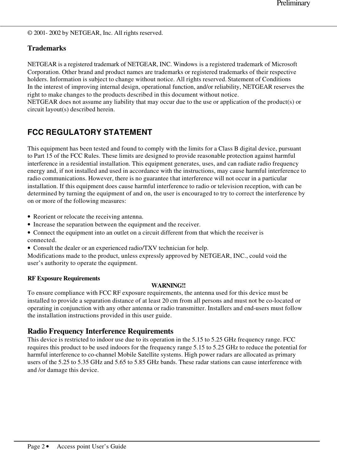     Preliminary  Page 2 • Access point User’s Guide     © 2001- 2002 by NETGEAR, Inc. All rights reserved.   Trademarks  NETGEAR is a registered trademark of NETGEAR, INC. Windows is a registered trademark of Microsoft Corporation. Other brand and product names are trademarks or registered trademarks of their respective holders. Information is subject to change without notice. All rights reserved. Statement of Conditions In the interest of improving internal design, operational function, and/or reliability, NETGEAR reserves the right to make changes to the products described in this document without notice. NETGEAR does not assume any liability that may occur due to the use or application of the product(s) or circuit layout(s) described herein.   FCC REGULATORY STATEMENT  This equipment has been tested and found to comply with the limits for a Class B digital device, pursuant to Part 15 of the FCC Rules. These limits are designed to provide reasonable protection against harmful interference in a residential installation. This equipment generates, uses, and can radiate radio frequency energy and, if not installed and used in accordance with the instructions, may cause harmful interference to radio communications. However, there is no guarantee that interference will not occur in a particular installation. If this equipment does cause harmful interference to radio or television reception, with can be determined by turning the equipment of and on, the user is encouraged to try to correct the interference by on or more of the following measures:  •  Reorient or relocate the receiving antenna. •  Increase the separation between the equipment and the receiver. •  Connect the equipment into an outlet on a circuit different from that which the receiver is connected. •  Consult the dealer or an experienced radio/TXV technician for help. Modifications made to the product, unless expressly approved by NETGEAR, INC., could void the user’s authority to operate the equipment.  RF Exposure Requirements WARNING!! To ensure compliance with FCC RF exposure requirements, the antenna used for this device must be installed to provide a separation distance of at least 20 cm from all persons and must not be co-located or operating in conjunction with any other antenna or radio transmitter. Installers and end-users must follow the installation instructions provided in this user guide.  Radio Frequency Interference Requirements This device is restricted to indoor use due to its operation in the 5.15 to 5.25 GHz frequency range. FCC requires this product to be used indoors for the frequency range 5.15 to 5.25 GHz to reduce the potential for harmful interference to co-channel Mobile Satellite systems. High power radars are allocated as primary users of the 5.25 to 5.35 GHz and 5.65 to 5.85 GHz bands. These radar stations can cause interference with and /or damage this device.  