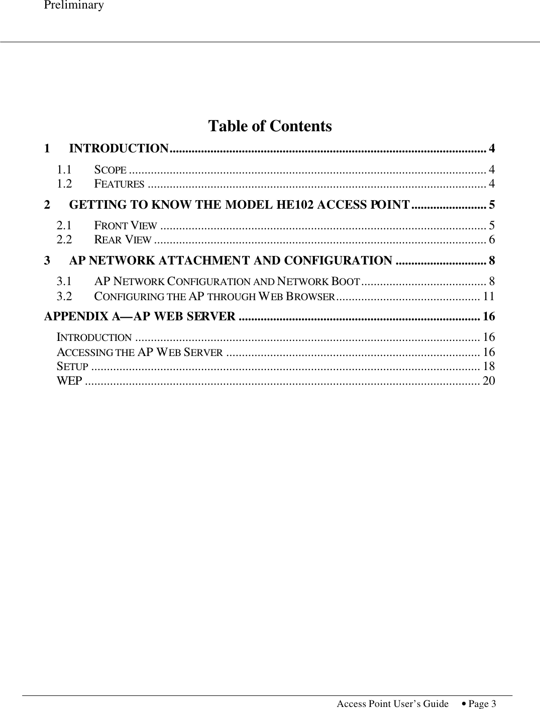 Preliminary           Access Point User’s Guide  • Page 3        Table of Contents 1 INTRODUCTION..................................................................................................... 4 1.1  SCOPE .................................................................................................................. 4 1.2  FEATURES ............................................................................................................ 4 2 GETTING TO KNOW THE MODEL HE102 ACCESS POINT........................ 5 2.1  FRONT VIEW ........................................................................................................ 5 2.2  REAR VIEW .......................................................................................................... 6 3 AP NETWORK ATTACHMENT AND CONFIGURATION ............................. 8 3.1  AP NETWORK CONFIGURATION AND NETWORK BOOT........................................ 8 3.2  CONFIGURING THE AP THROUGH WEB BROWSER.............................................. 11 APPENDIX A—AP WEB SERVER ............................................................................. 16 INTRODUCTION .............................................................................................................. 16 ACCESSING THE AP WEB SERVER ................................................................................. 16 SETUP ............................................................................................................................ 18 WEP .............................................................................................................................. 20   