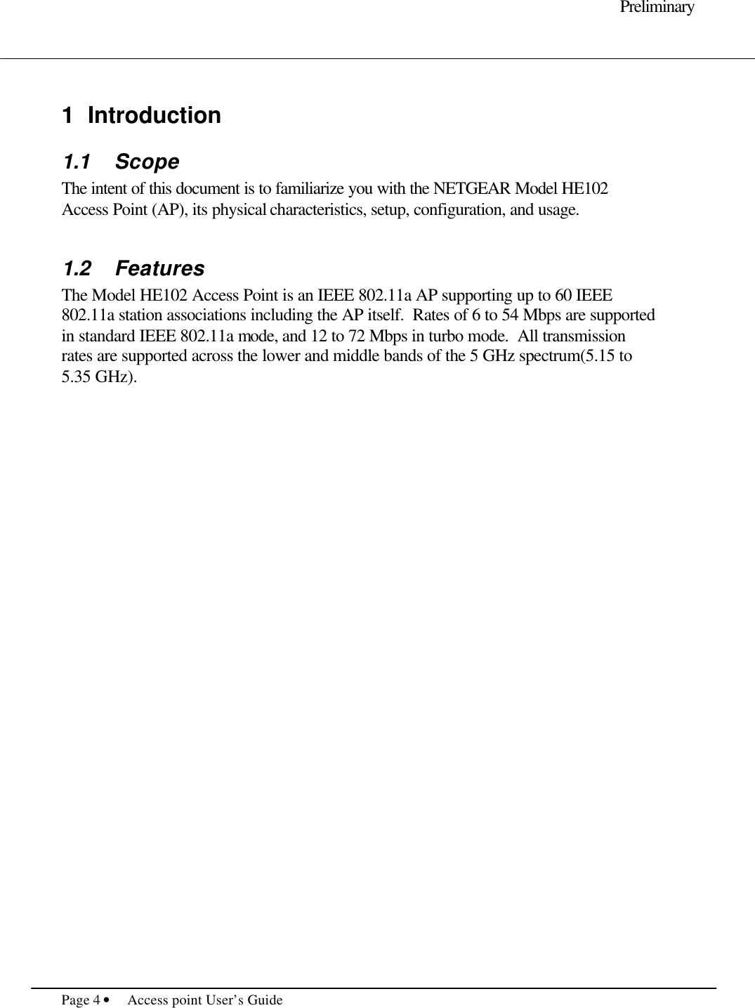     Preliminary  Page 4 • Access point User’s Guide      1 Introduction 1.1 Scope The intent of this document is to familiarize you with the NETGEAR Model HE102 Access Point (AP), its physical characteristics, setup, configuration, and usage.    1.2 Features The Model HE102 Access Point is an IEEE 802.11a AP supporting up to 60 IEEE 802.11a station associations including the AP itself.  Rates of 6 to 54 Mbps are supported in standard IEEE 802.11a mode, and 12 to 72 Mbps in turbo mode.  All transmission rates are supported across the lower and middle bands of the 5 GHz spectrum(5.15 to 5.35 GHz).             