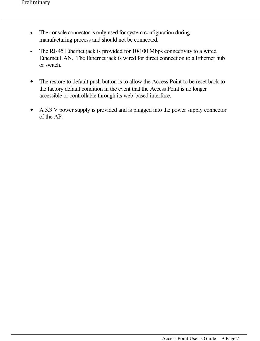 Preliminary           Access Point User’s Guide  • Page 7     • The console connector is only used for system configuration during manufacturing process and should not be connected.  • The RJ-45 Ethernet jack is provided for 10/100 Mbps connectivity to a wired Ethernet LAN.  The Ethernet jack is wired for direct connection to a Ethernet hub or switch.   • The restore to default push button is to allow the Access Point to be reset back to the factory default condition in the event that the Access Point is no longer accessible or controllable through its web-based interface.  • A 3.3 V power supply is provided and is plugged into the power supply connector of the AP.  
