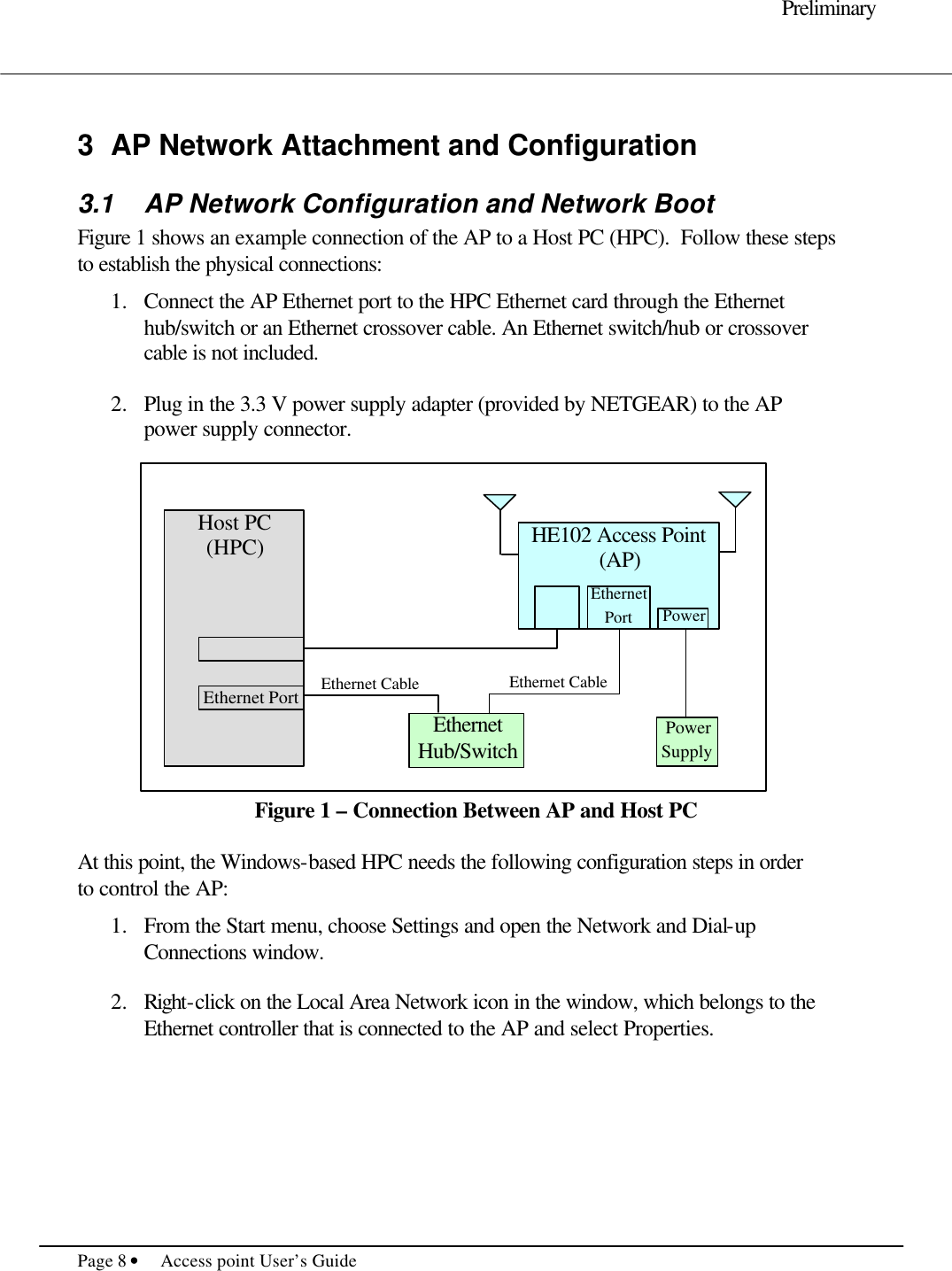     Preliminary  Page 8 • Access point User’s Guide      3 AP Network Attachment and Configuration 3.1 AP Network Configuration and Network Boot Figure 1 shows an example connection of the AP to a Host PC (HPC).  Follow these steps to establish the physical connections:  1.  Connect the AP Ethernet port to the HPC Ethernet card through the Ethernet hub/switch or an Ethernet crossover cable. An Ethernet switch/hub or crossover cable is not included.  2.  Plug in the 3.3 V power supply adapter (provided by NETGEAR) to the AP power supply connector.                Figure 1 – Connection Between AP and Host PC  At this point, the Windows-based HPC needs the following configuration steps in order to control the AP:    1.  From the Start menu, choose Settings and open the Network and Dial-up Connections window.  2.  Right-click on the Local Area Network icon in the window, which belongs to the Ethernet controller that is connected to the AP and select Properties.  Host PC (HPC)  Ethernet Port   Ethernet Cable HE102 Access Point (AP)  Ethernet Hub/Switch   Ethernet Port Power Power Supply Ethernet Cable 