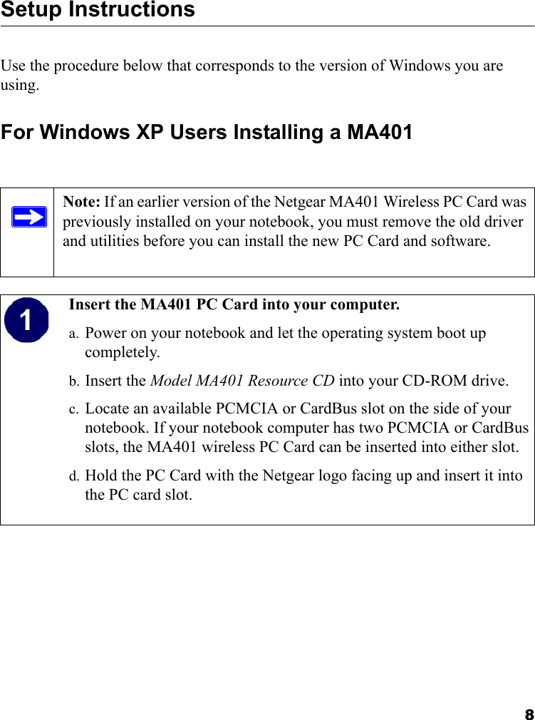 8Setup Instructions Use the procedure below that corresponds to the version of Windows you are using.For Windows XP Users Installing a MA401Note: If an earlier version of the Netgear MA401 Wireless PC Card was previously installed on your notebook, you must remove the old driver and utilities before you can install the new PC Card and software.  Insert the MA401 PC Card into your computer.a. Power on your notebook and let the operating system boot up completely.b. Insert the Model MA401 Resource CD into your CD-ROM drive. c. Locate an available PCMCIA or CardBus slot on the side of your notebook. If your notebook computer has two PCMCIA or CardBus slots, the MA401 wireless PC Card can be inserted into either slot.d. Hold the PC Card with the Netgear logo facing up and insert it into the PC card slot.   