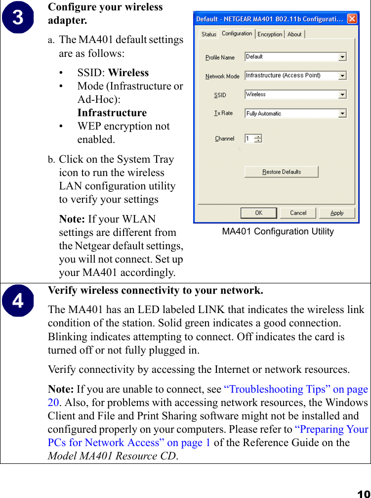 10Configure your wireless adapter.a. The MA401 default settings are as follows: •SSID: Wireless• Mode (Infrastructure or Ad-Hoc): Infrastructure• WEP encryption not enabled.b. Click on the System Tray icon to run the wireless LAN configuration utility to verify your settingsNote: If your WLAN settings are different from the Netgear default settings, you will not connect. Set up your MA401 accordingly.MA401 Configuration UtilityVerify wireless connectivity to your network.The MA401 has an LED labeled LINK that indicates the wireless link condition of the station. Solid green indicates a good connection. Blinking indicates attempting to connect. Off indicates the card is turned off or not fully plugged in.Verify connectivity by accessing the Internet or network resources.Note: If you are unable to connect, see “Troubleshooting Tips” on page 20. Also, for problems with accessing network resources, the Windows Client and File and Print Sharing software might not be installed and configured properly on your computers. Please refer to “Preparing Your PCs for Network Access” on page 1 of the Reference Guide on the Model MA401 Resource CD.