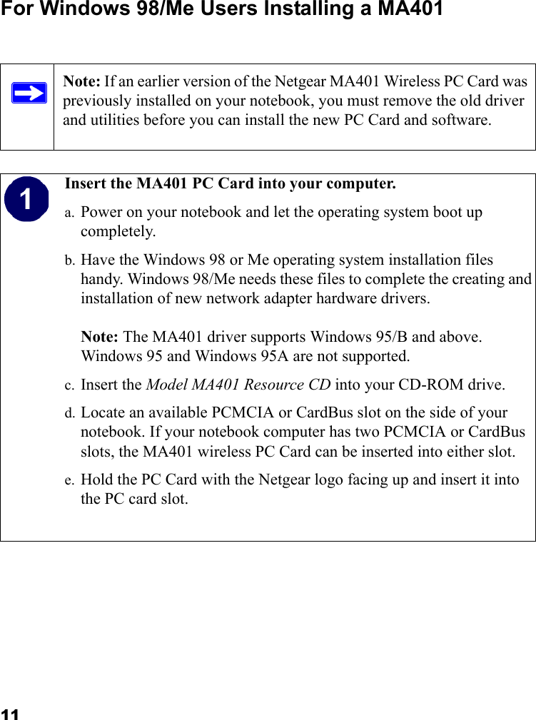 11For Windows 98/Me Users Installing a MA401Note: If an earlier version of the Netgear MA401 Wireless PC Card was previously installed on your notebook, you must remove the old driver and utilities before you can install the new PC Card and software.  Insert the MA401 PC Card into your computer.a. Power on your notebook and let the operating system boot up completely.b. Have the Windows 98 or Me operating system installation files handy. Windows 98/Me needs these files to complete the creating and installation of new network adapter hardware drivers.  Note: The MA401 driver supports Windows 95/B and above. Windows 95 and Windows 95A are not supported.c. Insert the Model MA401 Resource CD into your CD-ROM drive. d. Locate an available PCMCIA or CardBus slot on the side of your notebook. If your notebook computer has two PCMCIA or CardBus slots, the MA401 wireless PC Card can be inserted into either slot.e. Hold the PC Card with the Netgear logo facing up and insert it into the PC card slot.  