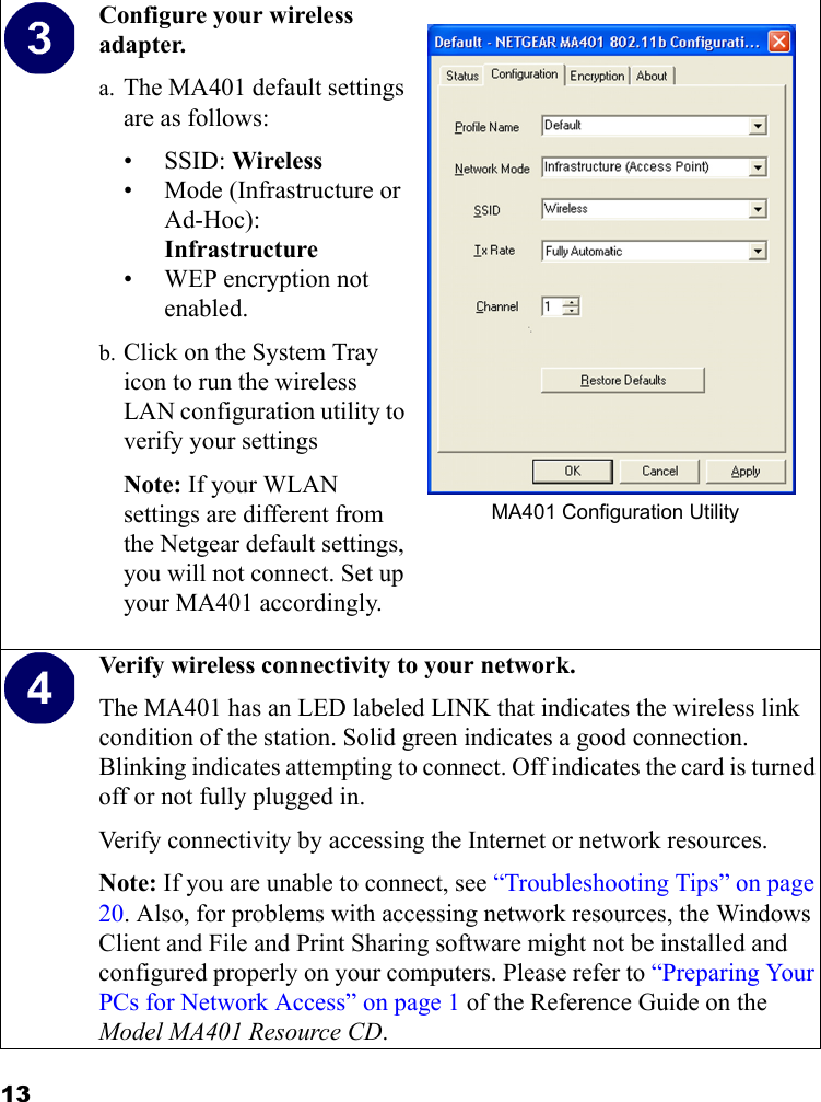 13Configure your wireless adapter.a. The MA401 default settings are as follows: •SSID: Wireless• Mode (Infrastructure or Ad-Hoc): Infrastructure• WEP encryption not enabled.b. Click on the System Tray icon to run the wireless LAN configuration utility to verify your settingsNote: If your WLAN settings are different from the Netgear default settings, you will not connect. Set up your MA401 accordingly. MA401 Configuration UtilityVerify wireless connectivity to your network.The MA401 has an LED labeled LINK that indicates the wireless link condition of the station. Solid green indicates a good connection. Blinking indicates attempting to connect. Off indicates the card is turned off or not fully plugged in.Verify connectivity by accessing the Internet or network resources.Note: If you are unable to connect, see “Troubleshooting Tips” on page 20. Also, for problems with accessing network resources, the Windows Client and File and Print Sharing software might not be installed and configured properly on your computers. Please refer to “Preparing Your PCs for Network Access” on page 1 of the Reference Guide on the Model MA401 Resource CD.