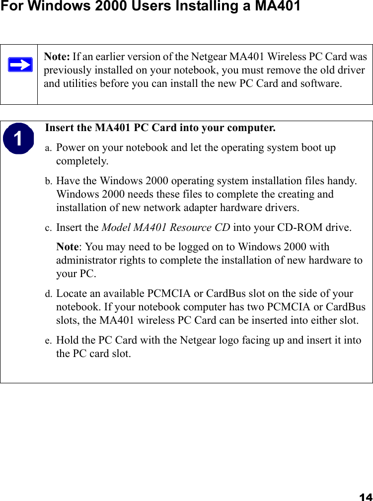 14For Windows 2000 Users Installing a MA401Note: If an earlier version of the Netgear MA401 Wireless PC Card was previously installed on your notebook, you must remove the old driver and utilities before you can install the new PC Card and software.  Insert the MA401 PC Card into your computer.a. Power on your notebook and let the operating system boot up completely.b. Have the Windows 2000 operating system installation files handy. Windows 2000 needs these files to complete the creating and installation of new network adapter hardware drivers.c. Insert the Model MA401 Resource CD into your CD-ROM drive. Note: You may need to be logged on to Windows 2000 with administrator rights to complete the installation of new hardware to your PC.d. Locate an available PCMCIA or CardBus slot on the side of your notebook. If your notebook computer has two PCMCIA or CardBus slots, the MA401 wireless PC Card can be inserted into either slot.e. Hold the PC Card with the Netgear logo facing up and insert it into the PC card slot.  