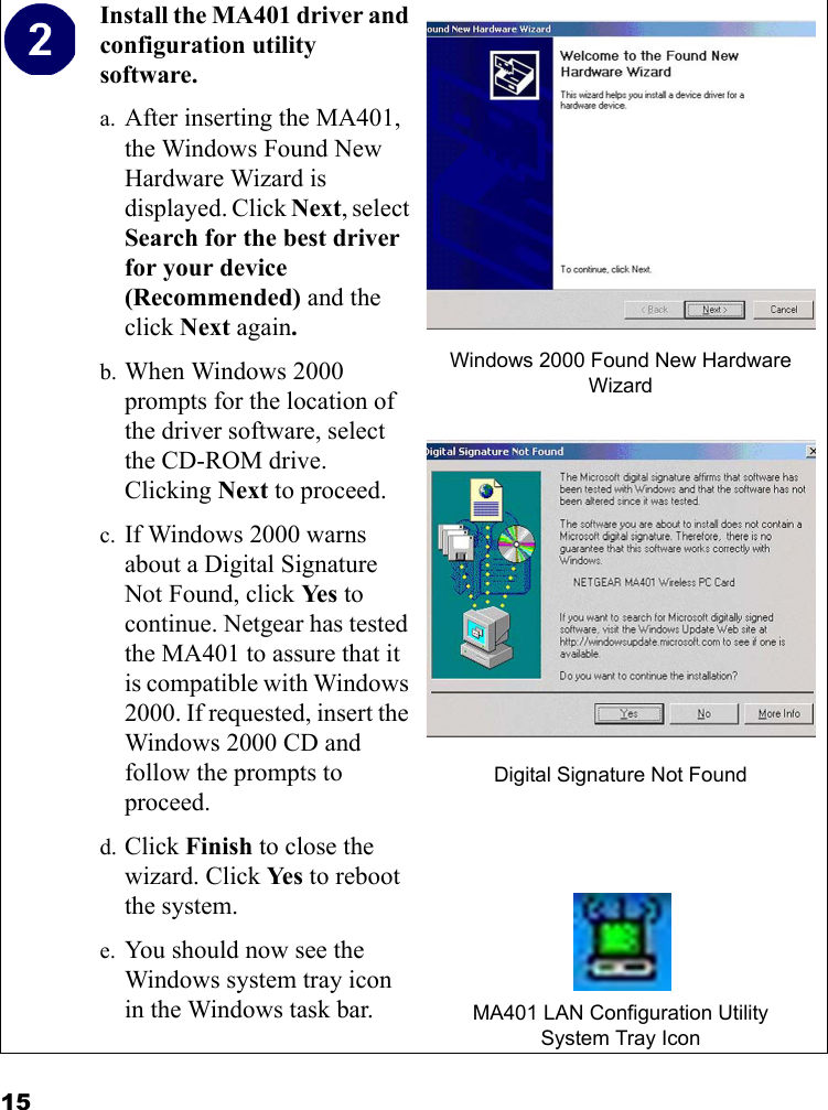 15Install the MA401 driver and configuration utility software. a. After inserting the MA401, the Windows Found New Hardware Wizard is displayed. Click Next, select Search for the best driver for your device (Recommended) and the click Next again. b. When Windows 2000 prompts for the location of the driver software, select the CD-ROM drive. Clicking Next to proceed. c. If Windows 2000 warns about a Digital Signature Not Found, click Ye s  to continue. Netgear has tested the MA401 to assure that it is compatible with Windows 2000. If requested, insert the Windows 2000 CD and follow the prompts to proceed.d. Click Finish to close the wizard. Click Ye s  to reboot the system.e. You should now see the Windows system tray icon in the Windows task bar.Windows 2000 Found New Hardware WizardDigital Signature Not FoundMA401 LAN Configuration UtilitySystem Tray Icon