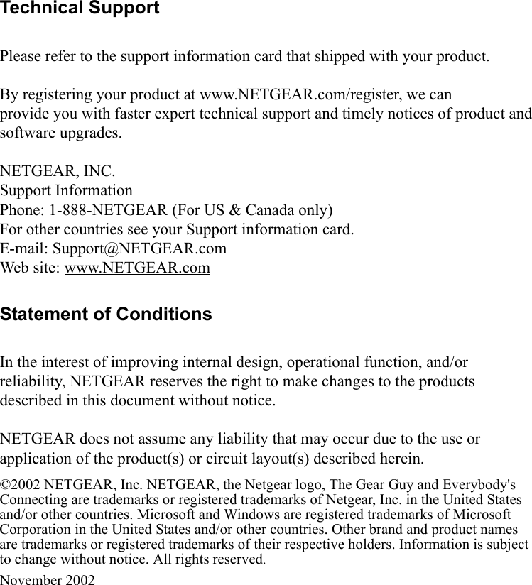  Technical SupportPlease refer to the support information card that shipped with your product.By registering your product at www.NETGEAR.com/register, we canprovide you with faster expert technical support and timely notices of product andsoftware upgrades.NETGEAR, INC.Support InformationPhone: 1-888-NETGEAR (For US &amp; Canada only)For other countries see your Support information card.E-mail: Support@NETGEAR.comWeb site: www.NETGEAR.comStatement of ConditionsIn the interest of improving internal design, operational function, and/or reliability, NETGEAR reserves the right to make changes to the products described in this document without notice.NETGEAR does not assume any liability that may occur due to the use or application of the product(s) or circuit layout(s) described herein.©2002 NETGEAR, Inc. NETGEAR, the Netgear logo, The Gear Guy and Everybody&apos;s Connecting are trademarks or registered trademarks of Netgear, Inc. in the United States and/or other countries. Microsoft and Windows are registered trademarks of Microsoft Corporation in the United States and/or other countries. Other brand and product names are trademarks or registered trademarks of their respective holders. Information is subject to change without notice. All rights reserved.November 2002