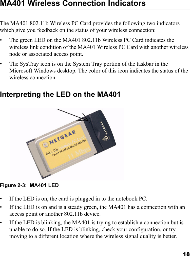 18MA401 Wireless Connection Indicators The MA401 802.11b Wireless PC Card provides the following two indicators which give you feedback on the status of your wireless connection:• The green LED on the MA401 802.11b Wireless PC Card indicates the wireless link condition of the MA401 Wireless PC Card with another wireless node or associated access point. • The SysTray icon is on the System Tray portion of the taskbar in the Microsoft Windows desktop. The color of this icon indicates the status of the wireless connection.Interpreting the LED on the MA401Figure 2-3:  MA401 LED• If the LED is on, the card is plugged in to the notebook PC. • If the LED is on and is a steady green, the MA401 has a connection with an access point or another 802.11b device. • If the LED is blinking, the MA401 is trying to establish a connection but is unable to do so. If the LED is blinking, check your configuration, or try moving to a different location where the wireless signal quality is better.