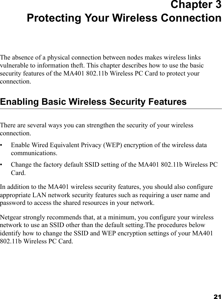 21 Chapter 3 Protecting Your Wireless Connection The absence of a physical connection between nodes makes wireless links vulnerable to information theft. This chapter describes how to use the basic security features of the MA401 802.11b Wireless PC Card to protect your connection.Enabling Basic Wireless Security FeaturesThere are several ways you can strengthen the security of your wireless connection.• Enable Wired Equivalent Privacy (WEP) encryption of the wireless data communications.• Change the factory default SSID setting of the MA401 802.11b Wireless PC Card.In addition to the MA401 wireless security features, you should also configure appropriate LAN network security features such as requiring a user name and password to access the shared resources in your network.Netgear strongly recommends that, at a minimum, you configure your wireless network to use an SSID other than the default setting.The procedures below identify how to change the SSID and WEP encryption settings of your MA401 802.11b Wireless PC Card. 