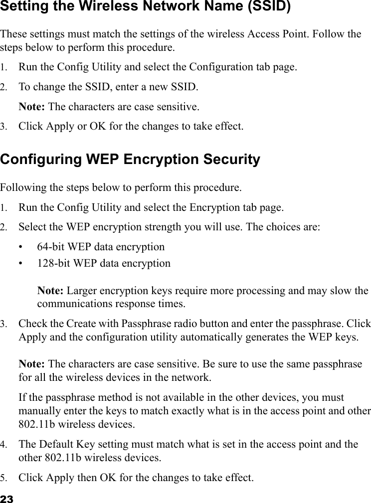 23Setting the Wireless Network Name (SSID)These settings must match the settings of the wireless Access Point. Follow the steps below to perform this procedure.1. Run the Config Utility and select the Configuration tab page. 2. To change the SSID, enter a new SSID. Note: The characters are case sensitive. 3. Click Apply or OK for the changes to take effect.Configuring WEP Encryption SecurityFollowing the steps below to perform this procedure.1. Run the Config Utility and select the Encryption tab page. 2. Select the WEP encryption strength you will use. The choices are:• 64-bit WEP data encryption • 128-bit WEP data encryption   Note: Larger encryption keys require more processing and may slow the communications response times.3. Check the Create with Passphrase radio button and enter the passphrase. Click Apply and the configuration utility automatically generates the WEP keys.   Note: The characters are case sensitive. Be sure to use the same passphrase for all the wireless devices in the network. If the passphrase method is not available in the other devices, you must manually enter the keys to match exactly what is in the access point and other 802.11b wireless devices.4. The Default Key setting must match what is set in the access point and the other 802.11b wireless devices. 5. Click Apply then OK for the changes to take effect.