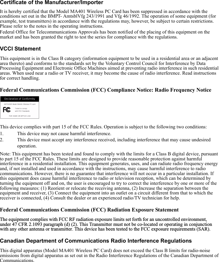  Certificate of the Manufacturer/ImporterIt is hereby certified that the Model MA401 Wireless PC Card has been suppressed in accordance with the conditions set out in the BMPT- AmtsblVfg 243/1991 and Vfg 46/1992. The operation of some equipment (for example, test transmitters) in accordance with the regulations may, however, be subject to certain restrictions. Please refer to the notes in the operating instructions. Federal Office for Telecommunications Approvals has been notified of the placing of this equipment on the market and has been granted the right to test the series for compliance with the regulations.VCCI StatementThis equipment is in the Class B category (information equipment to be used in a residential area or an adjacent area thereto) and conforms to the standards set by the Voluntary Control Council for Interference by Data Processing Equipment and Electronic Office Machines aimed at preventing radio interference in such residential areas. When used near a radio or TV receiver, it may become the cause of radio interference. Read instructions for correct handling.Federal Communications Commission (FCC) Compliance Notice: Radio Frequency Notice     This device complies with part 15 of the FCC Rules. Operation is subject to the following two conditions:1. This device may not cause harmful interference.2. This device must accept any interference received, including interference that may cause undesired operation.Note: This equipment has been tested and found to comply with the limits for a Class B digital device, pursuant to part 15 of the FCC Rules. These limits are designed to provide reasonable protection against harmful interference in a residential installation. This equipment generates, uses, and can radiate radio frequency energy and, if not installed and used in accordance with the instructions, may cause harmful interference to radio communications. However, there is no guarantee that interference will not occur in a particular installation. If this equipment does cause harmful interference to radio or television reception, which can be determined by turning the equipment off and on, the user is encouraged to try to correct the interference by one or more of the following measures: (1) Reorient or relocate the receiving antenna, (2) Increase the separation between the equipment and receiver, (3) Connect the equipment into an outlet on a circuit different from that to which the receiver is connected, (4) Consult the dealer or an experienced radio/TV technician for help.Federal Communications Commission (FCC) Radiation Exposure StatementThe equipment complies with FCC RF radiation exposure limits set forth for an uncontrolled environment, under 47 CFR 2.1093 paragraph (d) (2). This Transmitter must not be co-located or operating in conjunction with any other antenna or transmitter. This device has been tested to the FCC exposure requirements (SAR).  Canadian Department of Communications Radio Interference RegulationsThis digital apparatus (Model MA401 Wireless PC Card) does not exceed the Class B limits for radio-noise emissions from digital apparatus as set out in the Radio Interference Regulations of the Canadian Department of Communications.