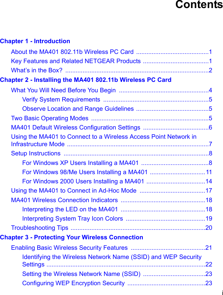 i ContentsChapter 1 - IntroductionAbout the MA401 802.11b Wireless PC Card ..........................................1Key Features and Related NETGEAR Products ......................................1What’s in the Box?  ...................................................................................2Chapter 2 - Installing the MA401 802.11b Wireless PC CardWhat You Will Need Before You Begin  ....................................................4Verify System Requirements  .............................................................5Observe Location and Range Guidelines ..........................................5Two Basic Operating Modes  ....................................................................5MA401 Default Wireless Configuration Settings ......................................6Using the MA401 to Connect to a Wireless Access Point Network in Infrastructure Mode ..................................................................................7Setup Instructions  ....................................................................................8For Windows XP Users Installing a MA401 .......................................8For Windows 98/Me Users Installing a MA401 ................................11For Windows 2000 Users Installing a MA401 ..................................14Using the MA401 to Connect in Ad-Hoc Mode  ......................................17MA401 Wireless Connection Indicators .................................................18Interpreting the LED on the MA401  .................................................18Interpreting System Tray Icon Colors ..............................................19Troubleshooting Tips ..............................................................................20Chapter 3 - Protecting Your Wireless ConnectionEnabling Basic Wireless Security Features  ...........................................21Identifying the Wireless Network Name (SSID) and WEP Security Settings ............................................................................................22Setting the Wireless Network Name (SSID) ....................................23Configuring WEP Encryption Security  .............................................23