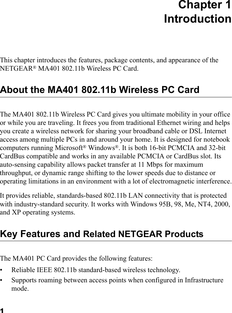 1 Chapter 1 IntroductionThis chapter introduces the features, package contents, and appearance of the NETGEAR® MA401 802.11b Wireless PC Card.About the MA401 802.11b Wireless PC CardThe MA401 802.11b Wireless PC Card gives you ultimate mobility in your office or while you are traveling. It frees you from traditional Ethernet wiring and helps you create a wireless network for sharing your broadband cable or DSL Internet access among multiple PCs in and around your home. It is designed for notebook computers running Microsoft® Windows®. It is both 16-bit PCMCIA and 32-bit CardBus compatible and works in any available PCMCIA or CardBus slot. Its auto-sensing capability allows packet transfer at 11 Mbps for maximum throughput, or dynamic range shifting to the lower speeds due to distance or operating limitations in an environment with a lot of electromagnetic interference.It provides reliable, standards-based 802.11b LAN connectivity that is protected with industry-standard security. It works with Windows 95B, 98, Me, NT4, 2000, and XP operating systems.Key Features and Related NETGEAR ProductsThe MA401 PC Card provides the following features:• Reliable IEEE 802.11b standard-based wireless technology.• Supports roaming between access points when configured in Infrastructure mode.