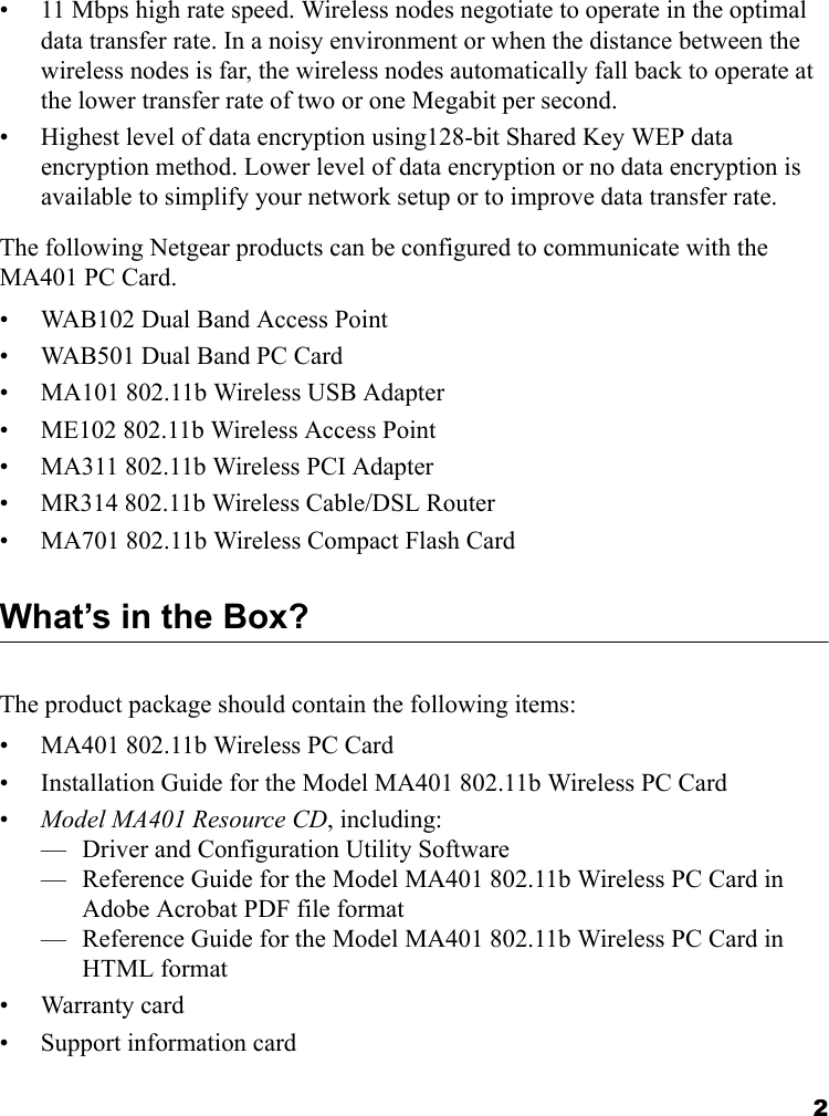 2• 11 Mbps high rate speed. Wireless nodes negotiate to operate in the optimal data transfer rate. In a noisy environment or when the distance between the wireless nodes is far, the wireless nodes automatically fall back to operate at the lower transfer rate of two or one Megabit per second.• Highest level of data encryption using128-bit Shared Key WEP data encryption method. Lower level of data encryption or no data encryption is available to simplify your network setup or to improve data transfer rate.The following Netgear products can be configured to communicate with the MA401 PC Card.• WAB102 Dual Band Access Point • WAB501 Dual Band PC Card• MA101 802.11b Wireless USB Adapter• ME102 802.11b Wireless Access Point• MA311 802.11b Wireless PCI Adapter• MR314 802.11b Wireless Cable/DSL Router• MA701 802.11b Wireless Compact Flash CardWhat’s in the Box?The product package should contain the following items:• MA401 802.11b Wireless PC Card• Installation Guide for the Model MA401 802.11b Wireless PC Card•Model MA401 Resource CD, including:— Driver and Configuration Utility Software— Reference Guide for the Model MA401 802.11b Wireless PC Card in Adobe Acrobat PDF file format— Reference Guide for the Model MA401 802.11b Wireless PC Card in HTML format• Warranty card• Support information card