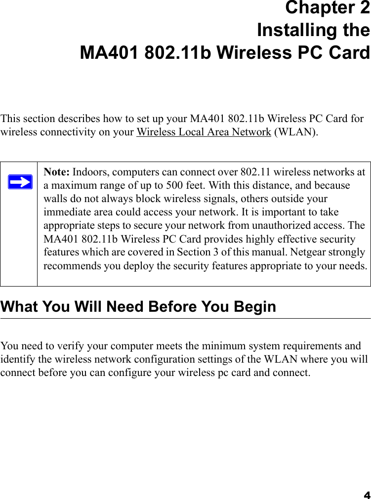 4 Chapter 2 Installing the MA401 802.11b Wireless PC CardThis section describes how to set up your MA401 802.11b Wireless PC Card for wireless connectivity on your Wireless Local Area Network (WLAN).What You Will Need Before You BeginYou need to verify your computer meets the minimum system requirements and identify the wireless network configuration settings of the WLAN where you will connect before you can configure your wireless pc card and connect. Note: Indoors, computers can connect over 802.11 wireless networks at a maximum range of up to 500 feet. With this distance, and because walls do not always block wireless signals, others outside your immediate area could access your network. It is important to take appropriate steps to secure your network from unauthorized access. The MA401 802.11b Wireless PC Card provides highly effective security features which are covered in Section 3 of this manual. Netgear strongly recommends you deploy the security features appropriate to your needs. 