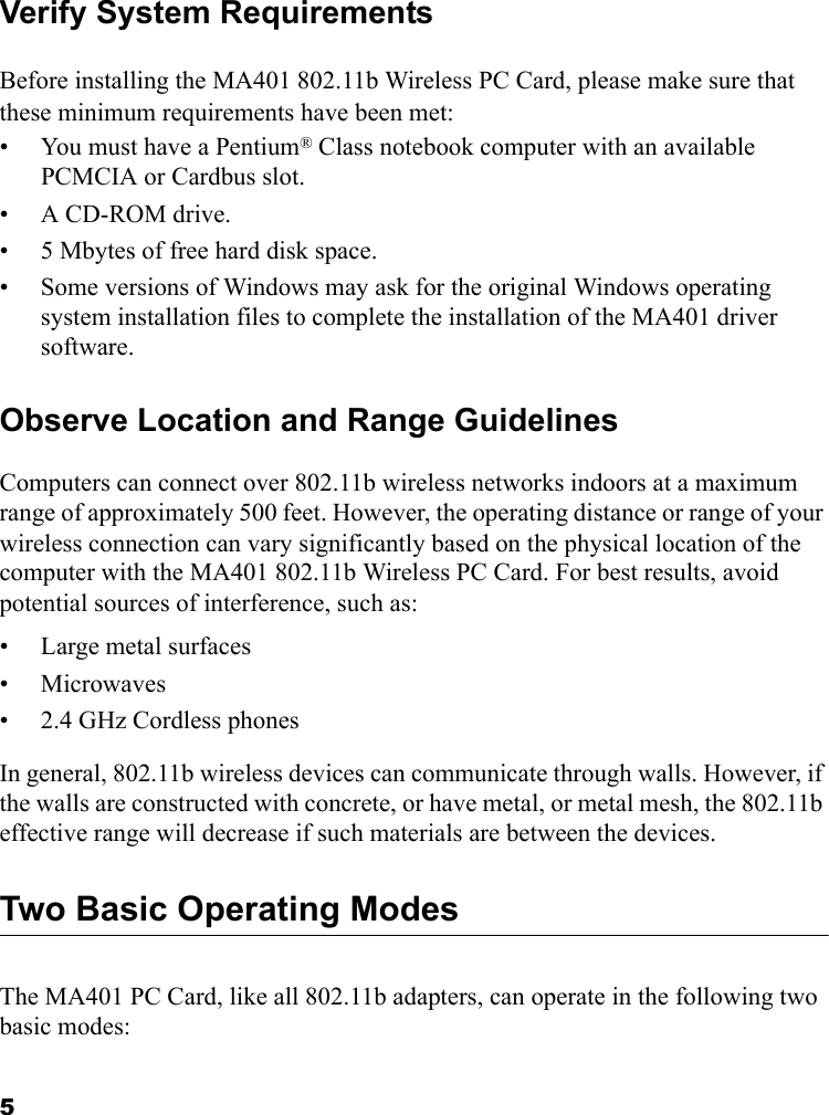 5Verify System RequirementsBefore installing the MA401 802.11b Wireless PC Card, please make sure that these minimum requirements have been met:• You must have a Pentium® Class notebook computer with an available PCMCIA or Cardbus slot.•A CD-ROM drive.• 5 Mbytes of free hard disk space.• Some versions of Windows may ask for the original Windows operating system installation files to complete the installation of the MA401 driver software.Observe Location and Range GuidelinesComputers can connect over 802.11b wireless networks indoors at a maximum range of approximately 500 feet. However, the operating distance or range of your wireless connection can vary significantly based on the physical location of the computer with the MA401 802.11b Wireless PC Card. For best results, avoid potential sources of interference, such as: • Large metal surfaces•Microwaves• 2.4 GHz Cordless phonesIn general, 802.11b wireless devices can communicate through walls. However, if the walls are constructed with concrete, or have metal, or metal mesh, the 802.11b effective range will decrease if such materials are between the devices.Two Basic Operating ModesThe MA401 PC Card, like all 802.11b adapters, can operate in the following two basic modes: