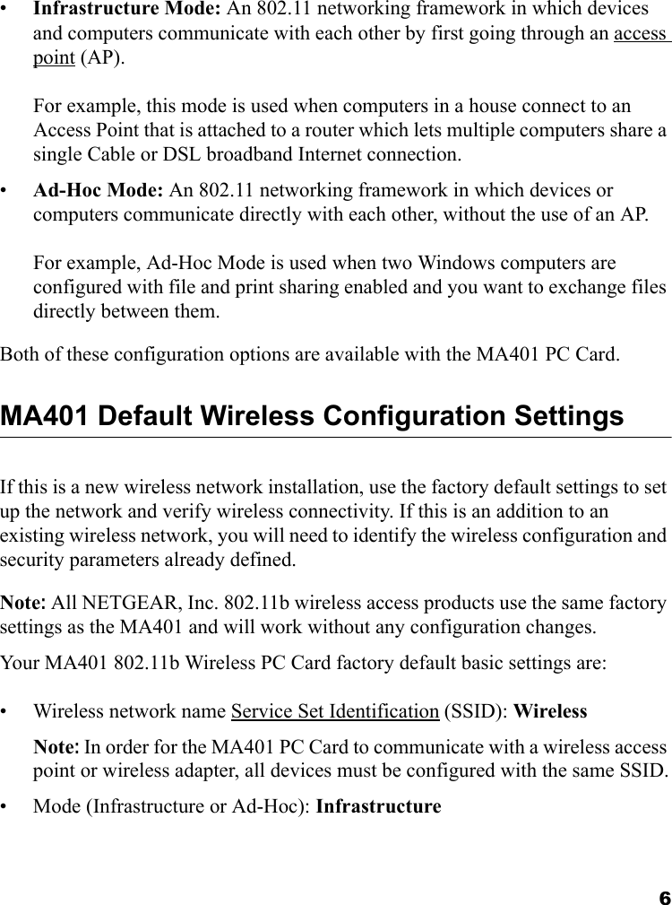 6•Infrastructure Mode: An 802.11 networking framework in which devices and computers communicate with each other by first going through an access point (AP).   For example, this mode is used when computers in a house connect to an Access Point that is attached to a router which lets multiple computers share a single Cable or DSL broadband Internet connection.•Ad-Hoc Mode: An 802.11 networking framework in which devices or computers communicate directly with each other, without the use of an AP.   For example, Ad-Hoc Mode is used when two Windows computers are configured with file and print sharing enabled and you want to exchange files directly between them.Both of these configuration options are available with the MA401 PC Card.MA401 Default Wireless Configuration SettingsIf this is a new wireless network installation, use the factory default settings to set up the network and verify wireless connectivity. If this is an addition to an existing wireless network, you will need to identify the wireless configuration and security parameters already defined. Note: All NETGEAR, Inc. 802.11b wireless access products use the same factory settings as the MA401 and will work without any configuration changes. Your MA401 802.11b Wireless PC Card factory default basic settings are: • Wireless network name Service Set Identification (SSID): WirelessNote: In order for the MA401 PC Card to communicate with a wireless access point or wireless adapter, all devices must be configured with the same SSID.• Mode (Infrastructure or Ad-Hoc): Infrastructure