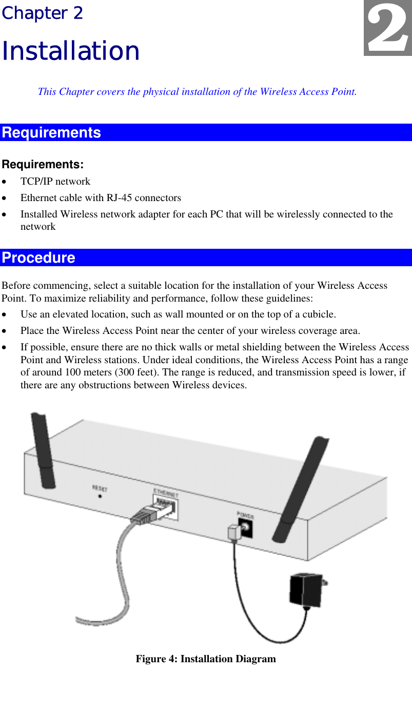   Chapter 2 Installation This Chapter covers the physical installation of the Wireless Access Point. Requirements Requirements: •  TCP/IP network •  Ethernet cable with RJ-45 connectors •  Installed Wireless network adapter for each PC that will be wirelessly connected to the network Procedure Before commencing, select a suitable location for the installation of your Wireless Access Point. To maximize reliability and performance, follow these guidelines: •  Use an elevated location, such as wall mounted or on the top of a cubicle. •  Place the Wireless Access Point near the center of your wireless coverage area. •  If possible, ensure there are no thick walls or metal shielding between the Wireless Access Point and Wireless stations. Under ideal conditions, the Wireless Access Point has a range of around 100 meters (300 feet). The range is reduced, and transmission speed is lower, if there are any obstructions between Wireless devices.  Figure 4: Installation Diagram 2 