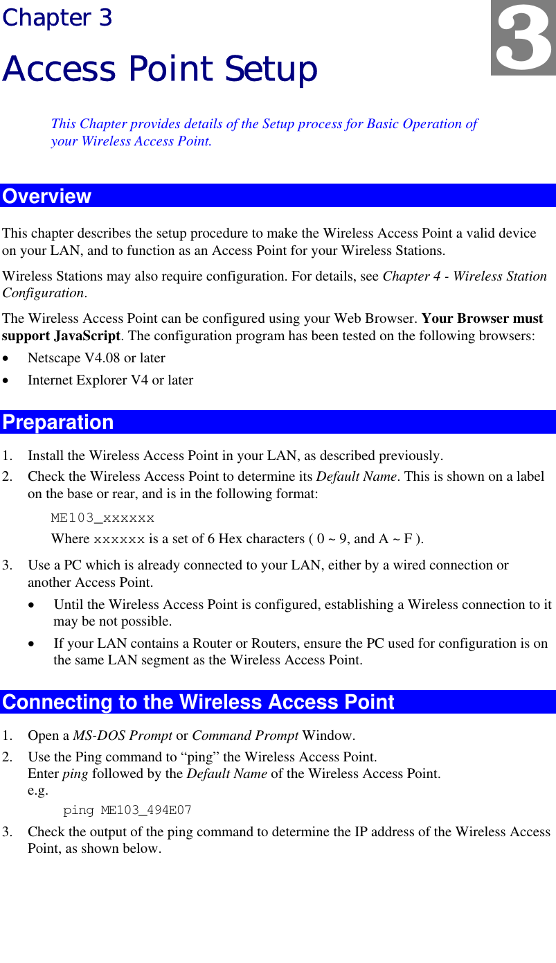   Chapter 3 Access Point Setup This Chapter provides details of the Setup process for Basic Operation of your Wireless Access Point. Overview This chapter describes the setup procedure to make the Wireless Access Point a valid device on your LAN, and to function as an Access Point for your Wireless Stations. Wireless Stations may also require configuration. For details, see Chapter 4 - Wireless Station Configuration.  The Wireless Access Point can be configured using your Web Browser. Your Browser must support JavaScript. The configuration program has been tested on the following browsers: •  Netscape V4.08 or later •  Internet Explorer V4 or later Preparation 1.  Install the Wireless Access Point in your LAN, as described previously. 2.  Check the Wireless Access Point to determine its Default Name. This is shown on a label on the base or rear, and is in the following format: ME103_xxxxxx Where xxxxxx is a set of 6 Hex characters ( 0 ~ 9, and A ~ F ). 3.  Use a PC which is already connected to your LAN, either by a wired connection or another Access Point.  •  Until the Wireless Access Point is configured, establishing a Wireless connection to it may be not possible. •  If your LAN contains a Router or Routers, ensure the PC used for configuration is on the same LAN segment as the Wireless Access Point. Connecting to the Wireless Access Point 1. Open a MS-DOS Prompt or Command Prompt Window. 2.  Use the Ping command to “ping” the Wireless Access Point. Enter ping followed by the Default Name of the Wireless Access Point. e.g. ping ME103_494E07 3.  Check the output of the ping command to determine the IP address of the Wireless Access Point, as shown below. 3 