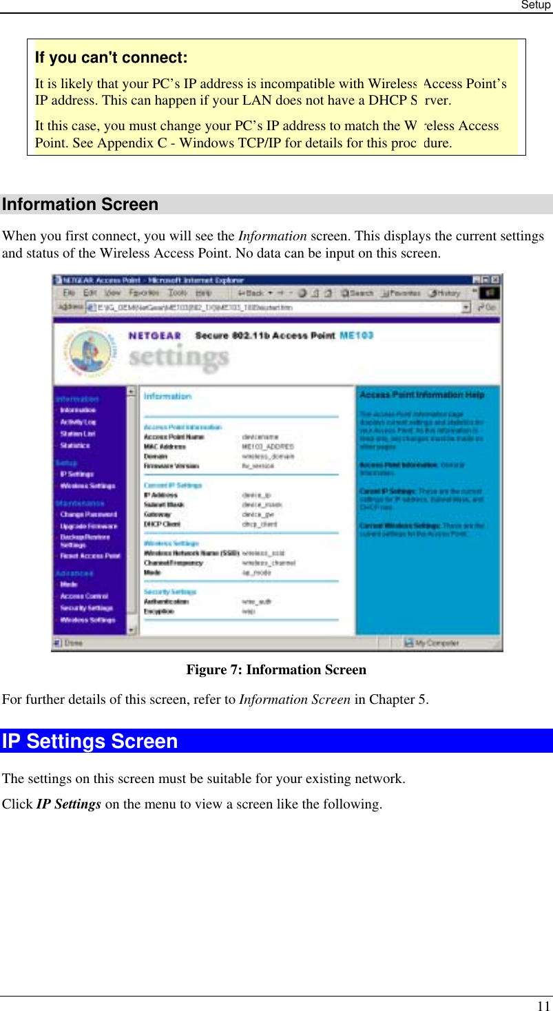 Setup 11 If you can&apos;t connect: It is likely that your PC’s IP address is incompatible with Wireless Access Point’s IP address. This can happen if your LAN does not have a DHCP Server. It this case, you must change your PC’s IP address to match the Wireless Access Point. See Appendix C - Windows TCP/IP for details for this procedure.  Information Screen When you first connect, you will see the Information screen. This displays the current settings and status of the Wireless Access Point. No data can be input on this screen.  Figure 7: Information Screen For further details of this screen, refer to Information Screen in Chapter 5. IP Settings Screen The settings on this screen must be suitable for your existing network. Click IP Settings on the menu to view a screen like the following. 