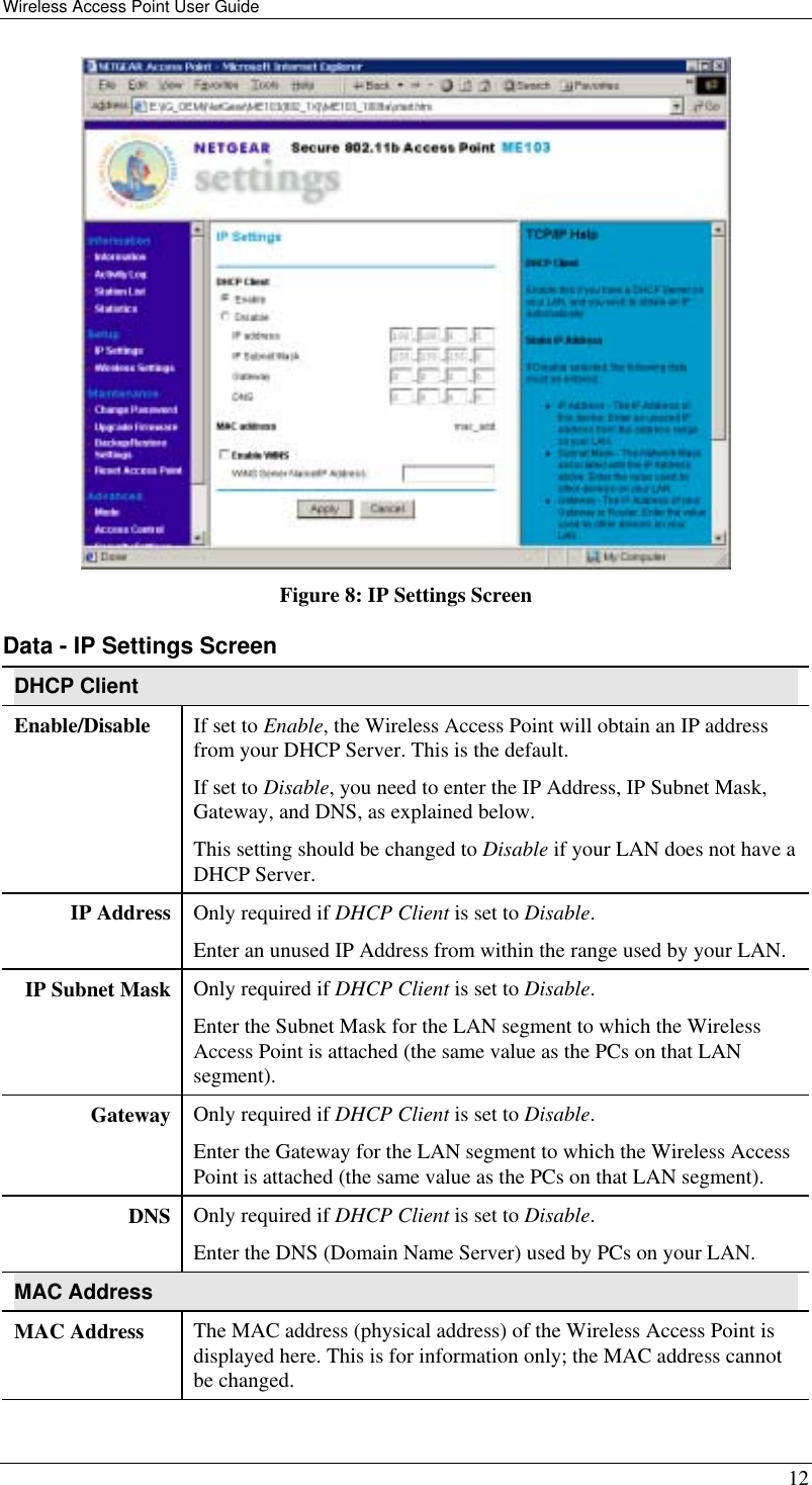 Wireless Access Point User Guide   12  Figure 8: IP Settings Screen Data - IP Settings Screen DHCP Client Enable/Disable  If set to Enable, the Wireless Access Point will obtain an IP address from your DHCP Server. This is the default. If set to Disable, you need to enter the IP Address, IP Subnet Mask, Gateway, and DNS, as explained below. This setting should be changed to Disable if your LAN does not have a DHCP Server. IP Address  Only required if DHCP Client is set to Disable. Enter an unused IP Address from within the range used by your LAN. IP Subnet Mask  Only required if DHCP Client is set to Disable. Enter the Subnet Mask for the LAN segment to which the Wireless Access Point is attached (the same value as the PCs on that LAN segment). Gateway  Only required if DHCP Client is set to Disable. Enter the Gateway for the LAN segment to which the Wireless Access Point is attached (the same value as the PCs on that LAN segment). DNS  Only required if DHCP Client is set to Disable. Enter the DNS (Domain Name Server) used by PCs on your LAN. MAC Address MAC Address  The MAC address (physical address) of the Wireless Access Point is displayed here. This is for information only; the MAC address cannot be changed. 