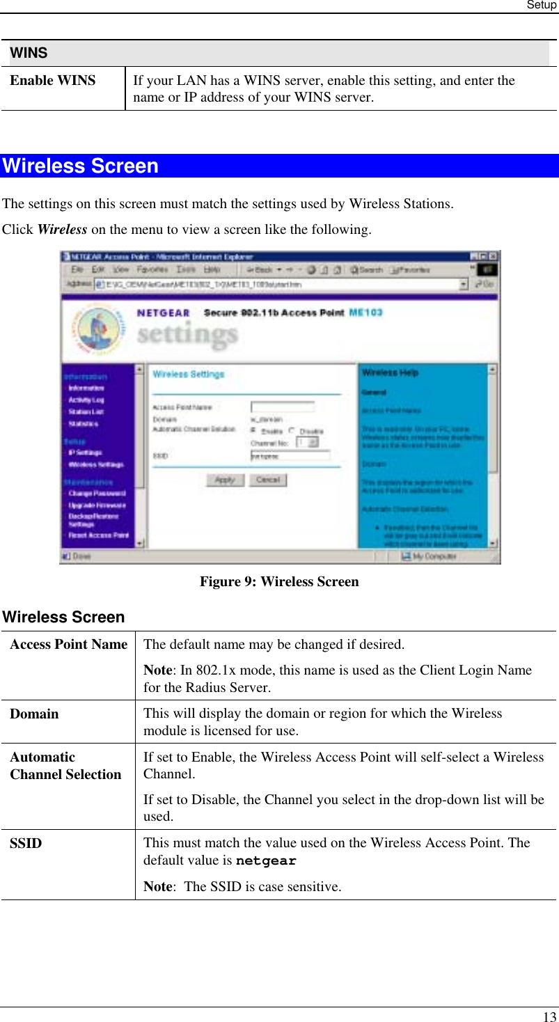 Setup 13 WINS Enable WINS  If your LAN has a WINS server, enable this setting, and enter the name or IP address of your WINS server.  Wireless Screen The settings on this screen must match the settings used by Wireless Stations. Click Wireless on the menu to view a screen like the following.  Figure 9: Wireless Screen Wireless Screen Access Point Name  The default name may be changed if desired. Note: In 802.1x mode, this name is used as the Client Login Name for the Radius Server. Domain  This will display the domain or region for which the Wireless module is licensed for use. Automatic Channel Selection  If set to Enable, the Wireless Access Point will self-select a Wireless Channel. If set to Disable, the Channel you select in the drop-down list will be used. SSID  This must match the value used on the Wireless Access Point. The default value is netgear   Note:  The SSID is case sensitive.  