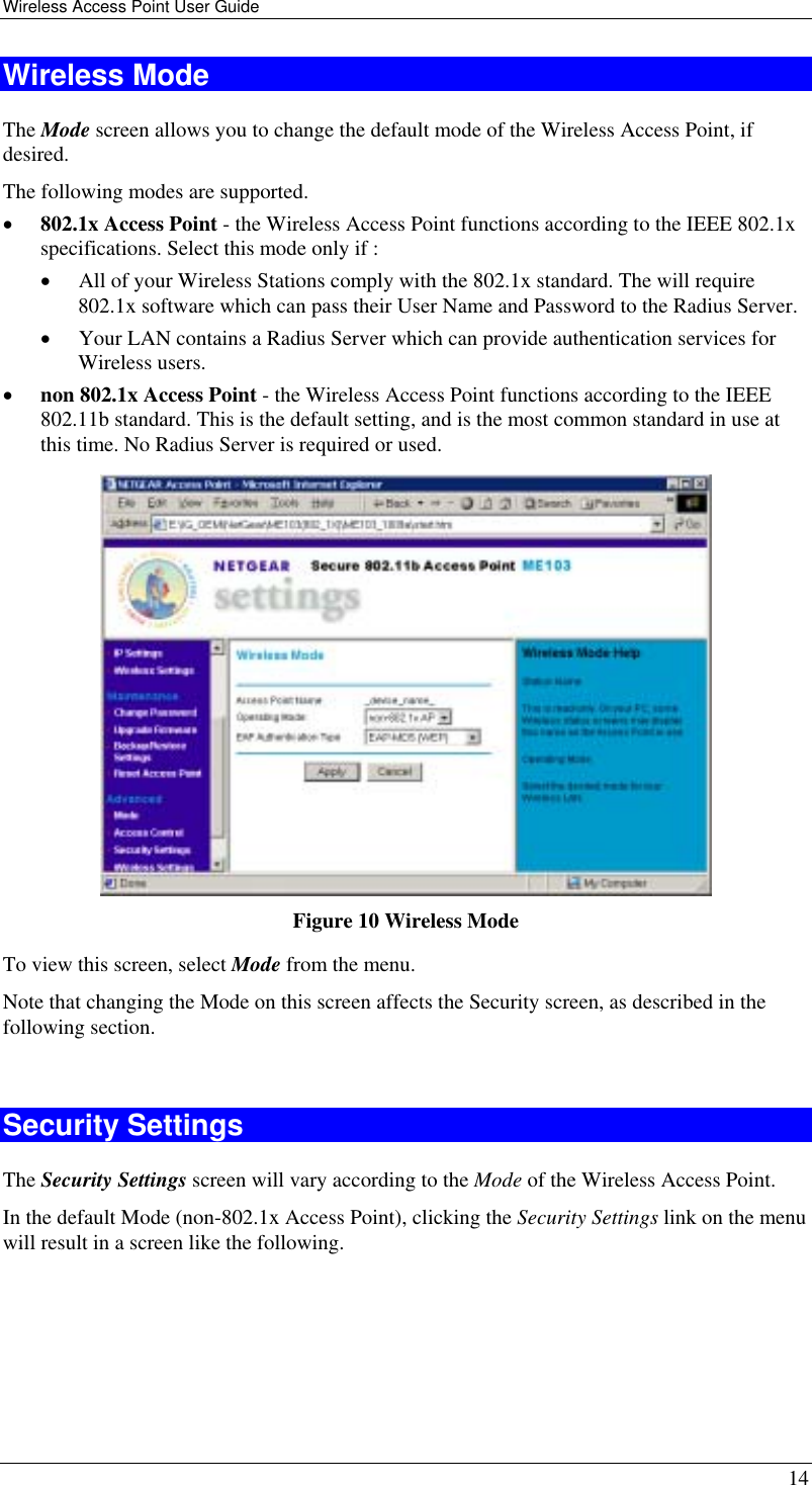 Wireless Access Point User Guide   14 Wireless Mode The Mode screen allows you to change the default mode of the Wireless Access Point, if desired. The following modes are supported. •  802.1x Access Point - the Wireless Access Point functions according to the IEEE 802.1x specifications. Select this mode only if : •  All of your Wireless Stations comply with the 802.1x standard. The will require 802.1x software which can pass their User Name and Password to the Radius Server. •  Your LAN contains a Radius Server which can provide authentication services for Wireless users. •  non 802.1x Access Point - the Wireless Access Point functions according to the IEEE 802.11b standard. This is the default setting, and is the most common standard in use at this time. No Radius Server is required or used.  Figure 10 Wireless Mode To view this screen, select Mode from the menu. Note that changing the Mode on this screen affects the Security screen, as described in the following section.  Security Settings The Security Settings screen will vary according to the Mode of the Wireless Access Point. In the default Mode (non-802.1x Access Point), clicking the Security Settings link on the menu will result in a screen like the following. 