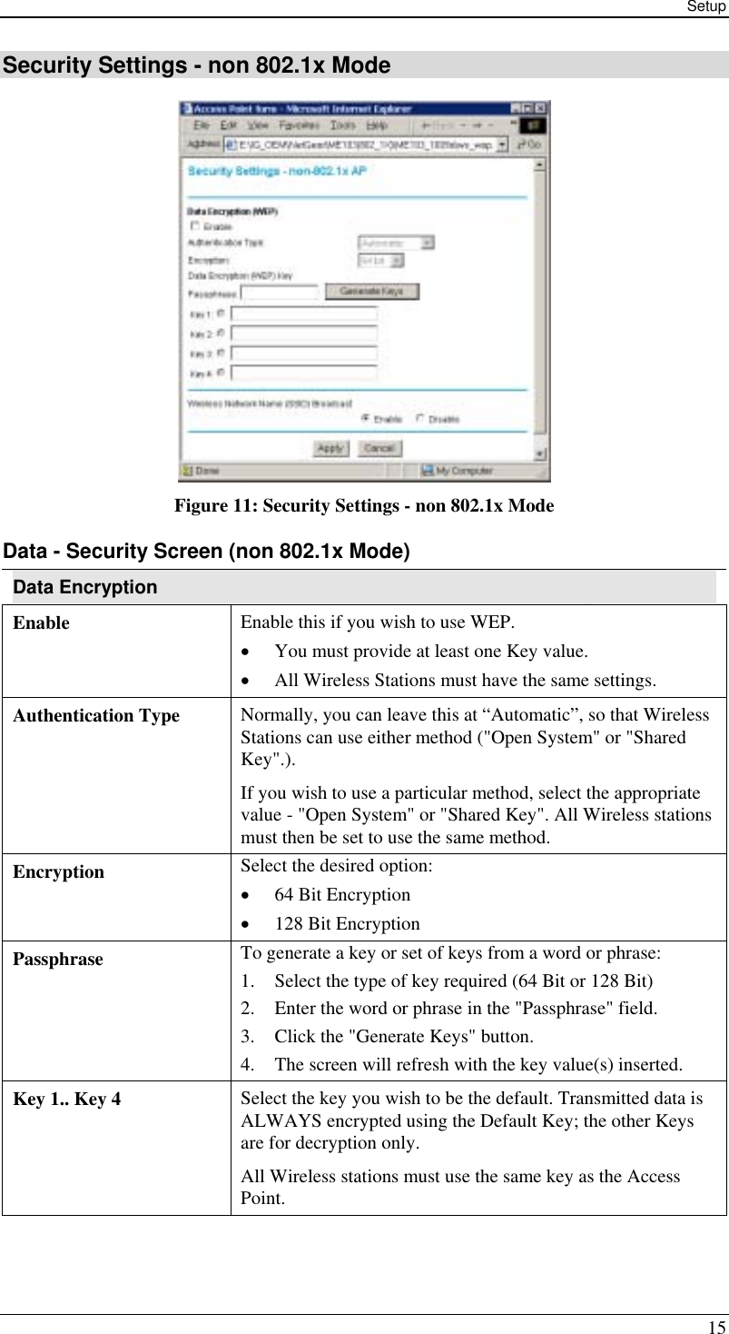 Setup 15 Security Settings - non 802.1x Mode  Figure 11: Security Settings - non 802.1x Mode Data - Security Screen (non 802.1x Mode) Data Encryption Enable  Enable this if you wish to use WEP.  •  You must provide at least one Key value. •  All Wireless Stations must have the same settings. Authentication Type  Normally, you can leave this at “Automatic”, so that Wireless Stations can use either method (&quot;Open System&quot; or &quot;Shared Key&quot;.). If you wish to use a particular method, select the appropriate value - &quot;Open System&quot; or &quot;Shared Key&quot;. All Wireless stations must then be set to use the same method. Encryption  Select the desired option: •  64 Bit Encryption  •  128 Bit Encryption Passphrase  To generate a key or set of keys from a word or phrase: 1.  Select the type of key required (64 Bit or 128 Bit) 2.  Enter the word or phrase in the &quot;Passphrase&quot; field. 3.  Click the &quot;Generate Keys&quot; button. 4.  The screen will refresh with the key value(s) inserted. Key 1.. Key 4  Select the key you wish to be the default. Transmitted data is ALWAYS encrypted using the Default Key; the other Keys are for decryption only. All Wireless stations must use the same key as the Access Point. 