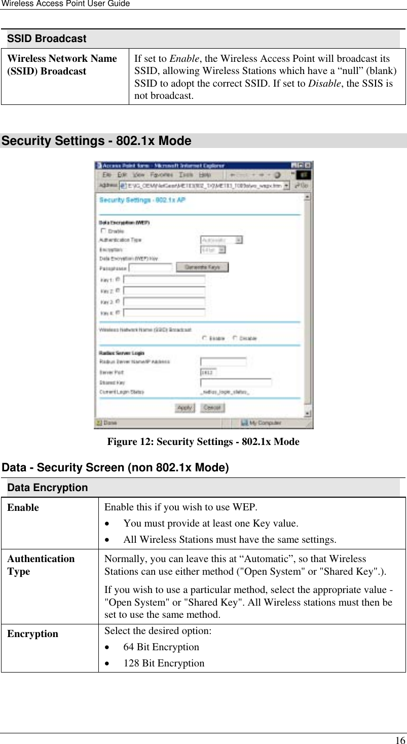 Wireless Access Point User Guide   16 SSID Broadcast Wireless Network Name (SSID) Broadcast  If set to Enable, the Wireless Access Point will broadcast its SSID, allowing Wireless Stations which have a “null” (blank) SSID to adopt the correct SSID. If set to Disable, the SSIS is not broadcast.  Security Settings - 802.1x Mode  Figure 12: Security Settings - 802.1x Mode Data - Security Screen (non 802.1x Mode) Data Encryption Enable  Enable this if you wish to use WEP.  •  You must provide at least one Key value. •  All Wireless Stations must have the same settings. Authentication Type  Normally, you can leave this at “Automatic”, so that Wireless Stations can use either method (&quot;Open System&quot; or &quot;Shared Key&quot;.). If you wish to use a particular method, select the appropriate value - &quot;Open System&quot; or &quot;Shared Key&quot;. All Wireless stations must then be set to use the same method. Encryption  Select the desired option: •  64 Bit Encryption  •  128 Bit Encryption 