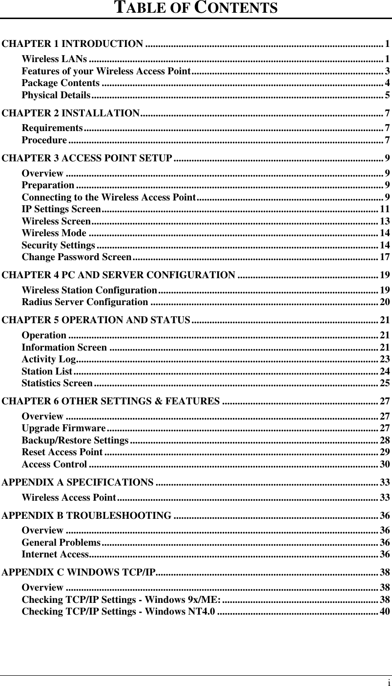  i TABLE OF CONTENTS CHAPTER 1 INTRODUCTION .............................................................................................1 Wireless LANs ...................................................................................................................1 Features of your Wireless Access Point...........................................................................3 Package Contents ..............................................................................................................4 Physical Details..................................................................................................................5 CHAPTER 2 INSTALLATION...............................................................................................7 Requirements.....................................................................................................................7 Procedure...........................................................................................................................7 CHAPTER 3 ACCESS POINT SETUP..................................................................................9 Overview ............................................................................................................................9 Preparation ........................................................................................................................9 Connecting to the Wireless Access Point.........................................................................9 IP Settings Screen............................................................................................................11 Wireless Screen................................................................................................................13 Wireless Mode .................................................................................................................14 Security Settings..............................................................................................................14 Change Password Screen................................................................................................17 CHAPTER 4 PC AND SERVER CONFIGURATION .......................................................19 Wireless Station Configuration......................................................................................19 Radius Server Configuration .........................................................................................20 CHAPTER 5 OPERATION AND STATUS.........................................................................21 Operation .........................................................................................................................21 Information Screen .........................................................................................................21 Activity Log......................................................................................................................23 Station List.......................................................................................................................24 Statistics Screen...............................................................................................................25 CHAPTER 6 OTHER SETTINGS &amp; FEATURES .............................................................27 Overview ..........................................................................................................................27 Upgrade Firmware..........................................................................................................27 Backup/Restore Settings.................................................................................................28 Reset Access Point...........................................................................................................29 Access Control .................................................................................................................30 APPENDIX A SPECIFICATIONS .......................................................................................33 Wireless Access Point......................................................................................................33 APPENDIX B TROUBLESHOOTING ................................................................................36 Overview ..........................................................................................................................36 General Problems............................................................................................................36 Internet Access.................................................................................................................36 APPENDIX C WINDOWS TCP/IP.......................................................................................38 Overview ..........................................................................................................................38 Checking TCP/IP Settings - Windows 9x/ME:.............................................................38 Checking TCP/IP Settings - Windows NT4.0 ...............................................................40   