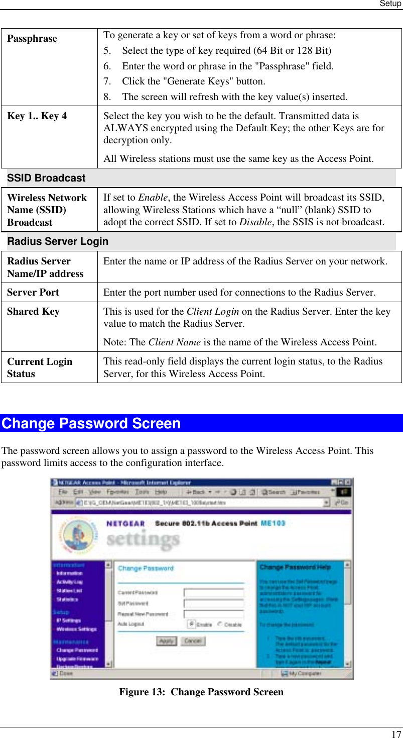 Setup 17 Passphrase  To generate a key or set of keys from a word or phrase: 5.  Select the type of key required (64 Bit or 128 Bit) 6.  Enter the word or phrase in the &quot;Passphrase&quot; field. 7.  Click the &quot;Generate Keys&quot; button. 8.  The screen will refresh with the key value(s) inserted. Key 1.. Key 4  Select the key you wish to be the default. Transmitted data is ALWAYS encrypted using the Default Key; the other Keys are for decryption only. All Wireless stations must use the same key as the Access Point. SSID Broadcast Wireless Network Name (SSID) Broadcast If set to Enable, the Wireless Access Point will broadcast its SSID, allowing Wireless Stations which have a “null” (blank) SSID to adopt the correct SSID. If set to Disable, the SSIS is not broadcast. Radius Server Login Radius Server Name/IP address  Enter the name or IP address of the Radius Server on your network. Server Port  Enter the port number used for connections to the Radius Server. Shared Key  This is used for the Client Login on the Radius Server. Enter the key value to match the Radius Server. Note: The Client Name is the name of the Wireless Access Point. Current Login Status  This read-only field displays the current login status, to the Radius Server, for this Wireless Access Point.  Change Password Screen The password screen allows you to assign a password to the Wireless Access Point. This password limits access to the configuration interface.  Figure 13:  Change Password Screen 