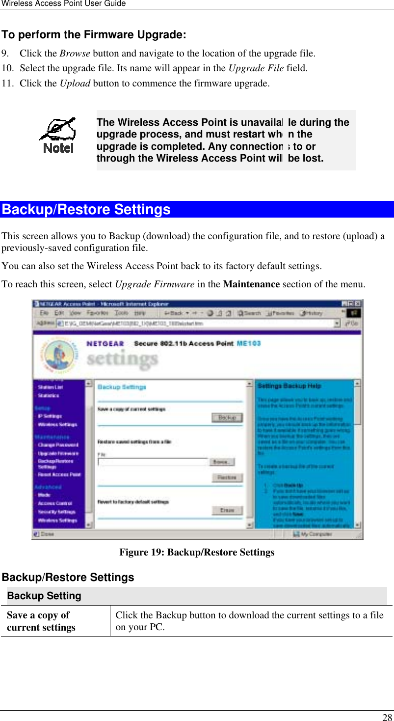 Wireless Access Point User Guide   28 To perform the Firmware Upgrade: 9. Click the Browse button and navigate to the location of the upgrade file. 10.  Select the upgrade file. Its name will appear in the Upgrade File field. 11. Click the Upload button to commence the firmware upgrade.   The Wireless Access Point is unavailable during the upgrade process, and must restart when the upgrade is completed. Any connections to or through the Wireless Access Point will be lost.  Backup/Restore Settings This screen allows you to Backup (download) the configuration file, and to restore (upload) a previously-saved configuration file. You can also set the Wireless Access Point back to its factory default settings. To reach this screen, select Upgrade Firmware in the Maintenance section of the menu.  Figure 19: Backup/Restore Settings Backup/Restore Settings Backup Setting Save a copy of current settings  Click the Backup button to download the current settings to a file on your PC. 