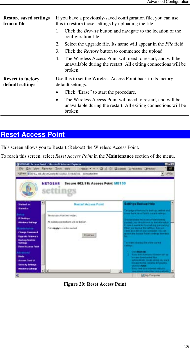 Advanced Configuration 29 Restore saved settings from a file   If you have a previously-saved configuration file, you can use this to restore those settings by uploading the file. 1. Click the Browse button and navigate to the location of the configuration file. 2.  Select the upgrade file. Its name will appear in the File field. 3. Click the Restore button to commence the upload. 4.  The Wireless Access Point will need to restart, and will be unavailable during the restart. All exiting connections will be broken. Revert to factory default settings  Use this to set the Wireless Access Point back to its factory default settings. •  Click “Erase” to start the procedure. •  The Wireless Access Point will need to restart, and will be unavailable during the restart. All exiting connections will be broken.  Reset Access Point This screen allows you to Restart (Reboot) the Wireless Access Point. To reach this screen, select Reset Access Point in the Maintenance section of the menu.  Figure 20: Reset Access Point  