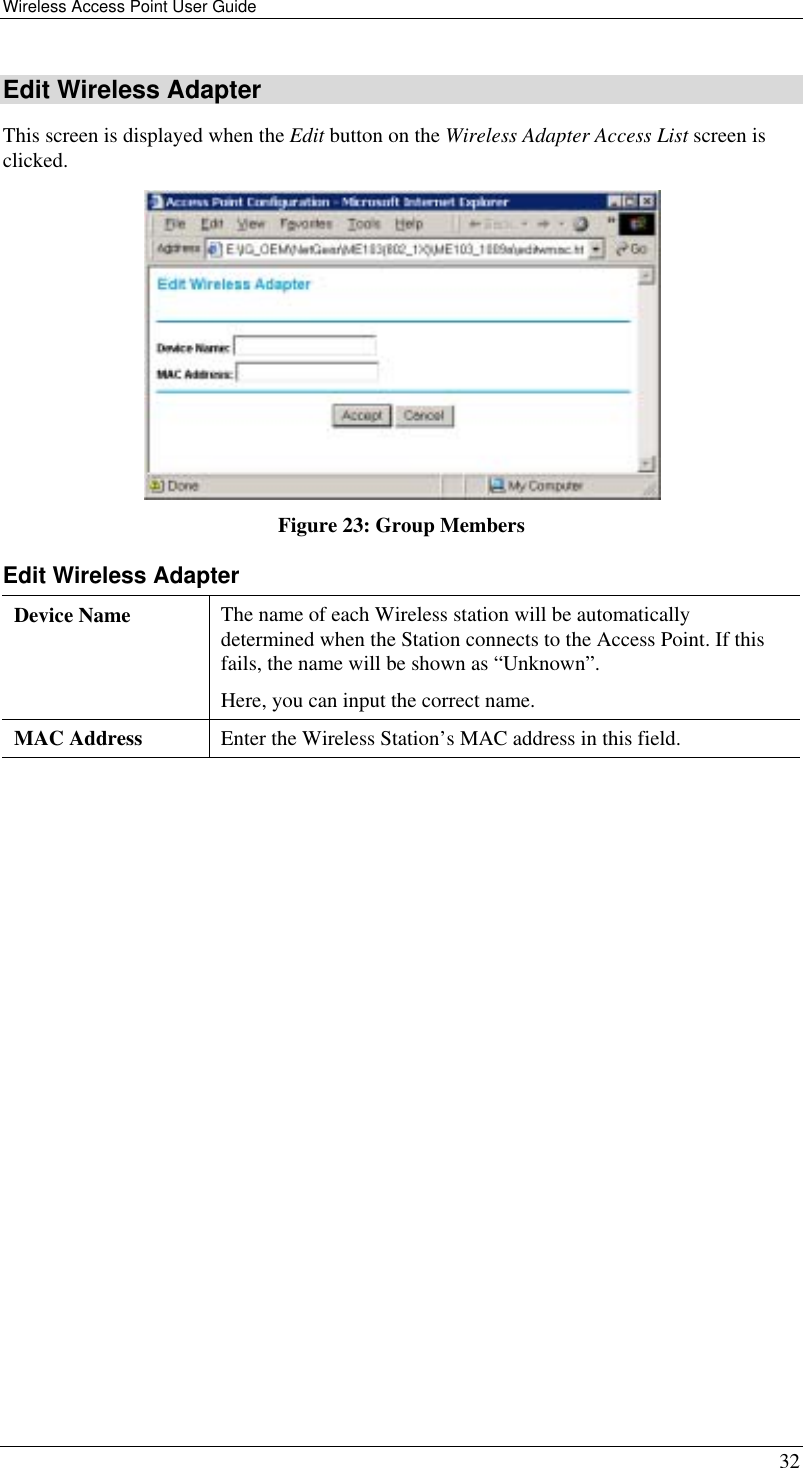 Wireless Access Point User Guide   32 Edit Wireless Adapter This screen is displayed when the Edit button on the Wireless Adapter Access List screen is clicked.  Figure 23: Group Members Edit Wireless Adapter Device Name  The name of each Wireless station will be automatically determined when the Station connects to the Access Point. If this fails, the name will be shown as “Unknown”. Here, you can input the correct name. MAC Address  Enter the Wireless Station’s MAC address in this field.   