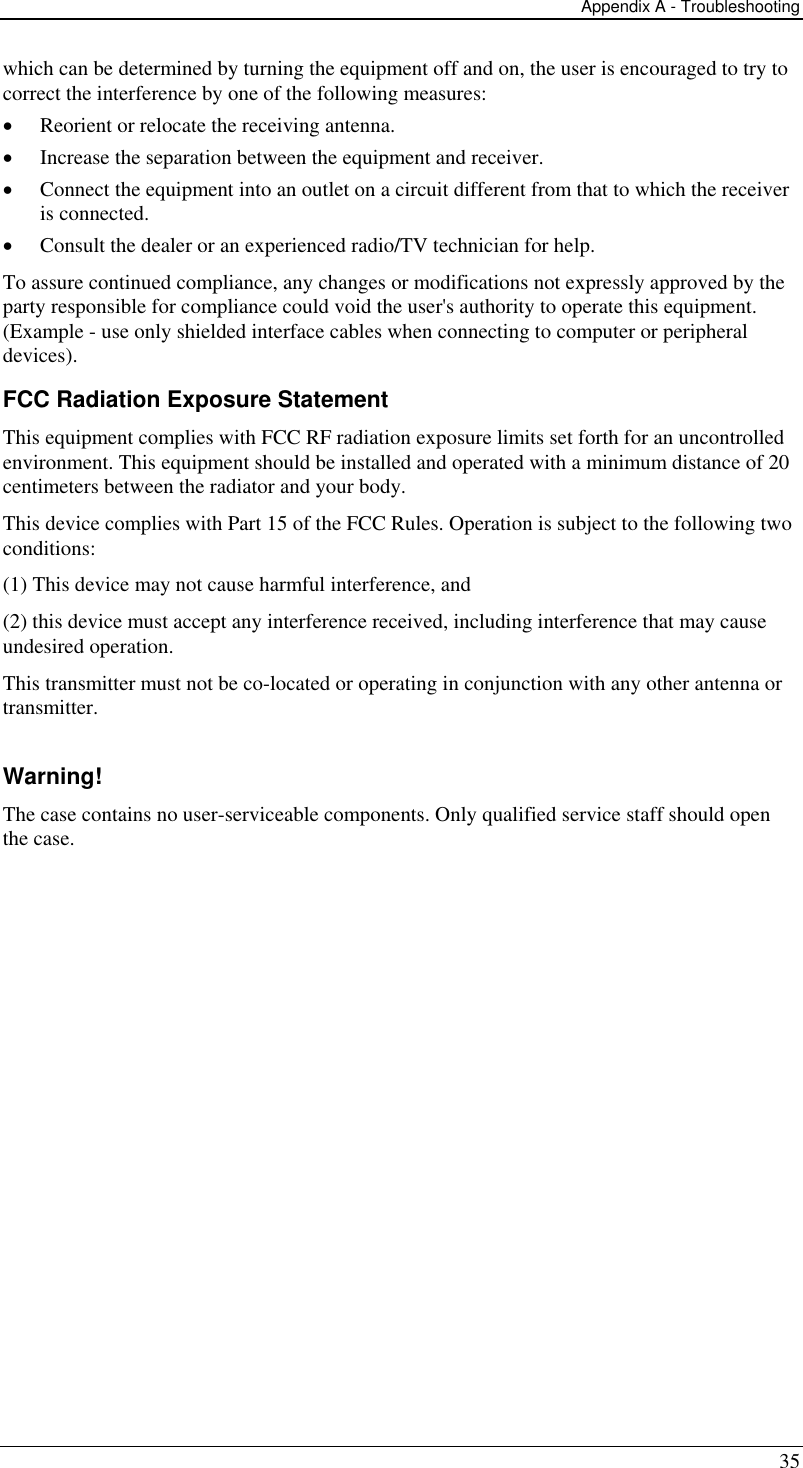 Appendix A - Troubleshooting 35 which can be determined by turning the equipment off and on, the user is encouraged to try to correct the interference by one of the following measures: •  Reorient or relocate the receiving antenna. •  Increase the separation between the equipment and receiver. •  Connect the equipment into an outlet on a circuit different from that to which the receiver is connected. •  Consult the dealer or an experienced radio/TV technician for help. To assure continued compliance, any changes or modifications not expressly approved by the party responsible for compliance could void the user&apos;s authority to operate this equipment. (Example - use only shielded interface cables when connecting to computer or peripheral devices). FCC Radiation Exposure Statement This equipment complies with FCC RF radiation exposure limits set forth for an uncontrolled environment. This equipment should be installed and operated with a minimum distance of 20 centimeters between the radiator and your body. This device complies with Part 15 of the FCC Rules. Operation is subject to the following two conditions:  (1) This device may not cause harmful interference, and  (2) this device must accept any interference received, including interference that may cause undesired operation. This transmitter must not be co-located or operating in conjunction with any other antenna or transmitter.  Warning! The case contains no user-serviceable components. Only qualified service staff should open the case.   