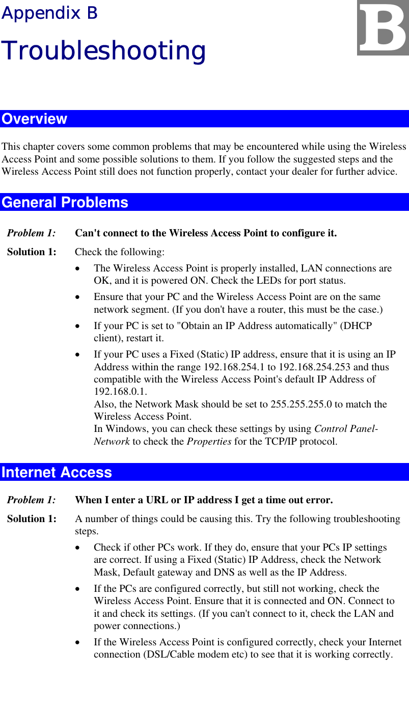   Appendix B Troubleshooting  Overview This chapter covers some common problems that may be encountered while using the Wireless Access Point and some possible solutions to them. If you follow the suggested steps and the Wireless Access Point still does not function properly, contact your dealer for further advice. General Problems Problem 1:  Can&apos;t connect to the Wireless Access Point to configure it. Solution 1:  Check the following: •  The Wireless Access Point is properly installed, LAN connections are OK, and it is powered ON. Check the LEDs for port status. •  Ensure that your PC and the Wireless Access Point are on the same network segment. (If you don&apos;t have a router, this must be the case.)  •  If your PC is set to &quot;Obtain an IP Address automatically&quot; (DHCP client), restart it. •  If your PC uses a Fixed (Static) IP address, ensure that it is using an IP Address within the range 192.168.254.1 to 192.168.254.253 and thus compatible with the Wireless Access Point&apos;s default IP Address of 192.168.0.1.  Also, the Network Mask should be set to 255.255.255.0 to match the Wireless Access Point. In Windows, you can check these settings by using Control Panel-Network to check the Properties for the TCP/IP protocol.  Internet Access Problem 1: When I enter a URL or IP address I get a time out error. Solution 1: A number of things could be causing this. Try the following troubleshooting steps. •  Check if other PCs work. If they do, ensure that your PCs IP settings are correct. If using a Fixed (Static) IP Address, check the Network Mask, Default gateway and DNS as well as the IP Address. •  If the PCs are configured correctly, but still not working, check the Wireless Access Point. Ensure that it is connected and ON. Connect to it and check its settings. (If you can&apos;t connect to it, check the LAN and power connections.) •  If the Wireless Access Point is configured correctly, check your Internet connection (DSL/Cable modem etc) to see that it is working correctly. B 