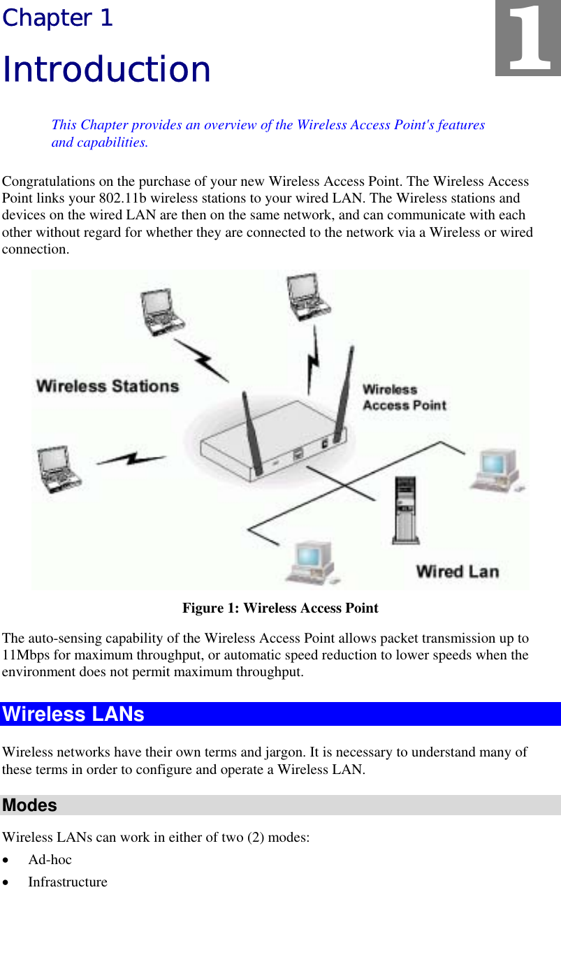   Chapter 1 Introduction This Chapter provides an overview of the Wireless Access Point&apos;s features and capabilities. Congratulations on the purchase of your new Wireless Access Point. The Wireless Access Point links your 802.11b wireless stations to your wired LAN. The Wireless stations and devices on the wired LAN are then on the same network, and can communicate with each other without regard for whether they are connected to the network via a Wireless or wired connection.  Figure 1: Wireless Access Point The auto-sensing capability of the Wireless Access Point allows packet transmission up to 11Mbps for maximum throughput, or automatic speed reduction to lower speeds when the environment does not permit maximum throughput. Wireless LANs Wireless networks have their own terms and jargon. It is necessary to understand many of these terms in order to configure and operate a Wireless LAN. Modes Wireless LANs can work in either of two (2) modes: •  Ad-hoc •  Infrastructure 1 