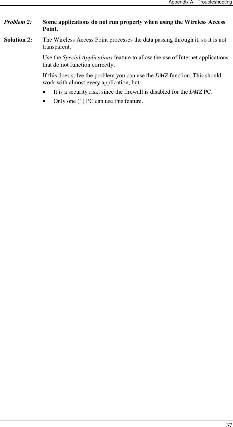 Appendix A - Troubleshooting 37 Problem 2: Some applications do not run properly when using the Wireless Access Point. Solution 2:  The Wireless Access Point processes the data passing through it, so it is not transparent. Use the Special Applications feature to allow the use of Internet applications that do not function correctly. If this does solve the problem you can use the DMZ function. This should work with almost every application, but: •  It is a security risk, since the firewall is disabled for the DMZ PC. •  Only one (1) PC can use this feature.   