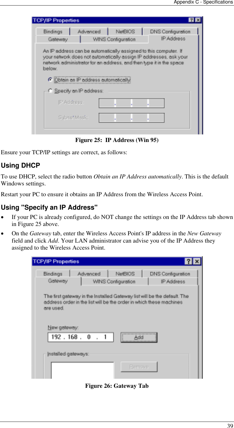 Appendix C - Specifications 39  Figure 25:  IP Address (Win 95) Ensure your TCP/IP settings are correct, as follows: Using DHCP To use DHCP, select the radio button Obtain an IP Address automatically. This is the default Windows settings. Restart your PC to ensure it obtains an IP Address from the Wireless Access Point. Using &quot;Specify an IP Address&quot; •  If your PC is already configured, do NOT change the settings on the IP Address tab shown in Figure 25 above. •  On the Gateway tab, enter the Wireless Access Point&apos;s IP address in the New Gateway field and click Add. Your LAN administrator can advise you of the IP Address they assigned to the Wireless Access Point.  Figure 26: Gateway Tab 