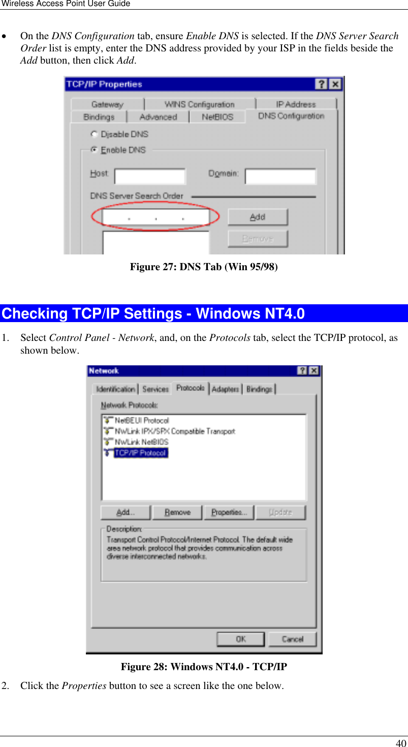 Wireless Access Point User Guide   40 •  On the DNS Configuration tab, ensure Enable DNS is selected. If the DNS Server Search Order list is empty, enter the DNS address provided by your ISP in the fields beside the Add button, then click Add.  Figure 27: DNS Tab (Win 95/98)  Checking TCP/IP Settings - Windows NT4.0 1. Select Control Panel - Network, and, on the Protocols tab, select the TCP/IP protocol, as shown below.  Figure 28: Windows NT4.0 - TCP/IP 2. Click the Properties button to see a screen like the one below. 