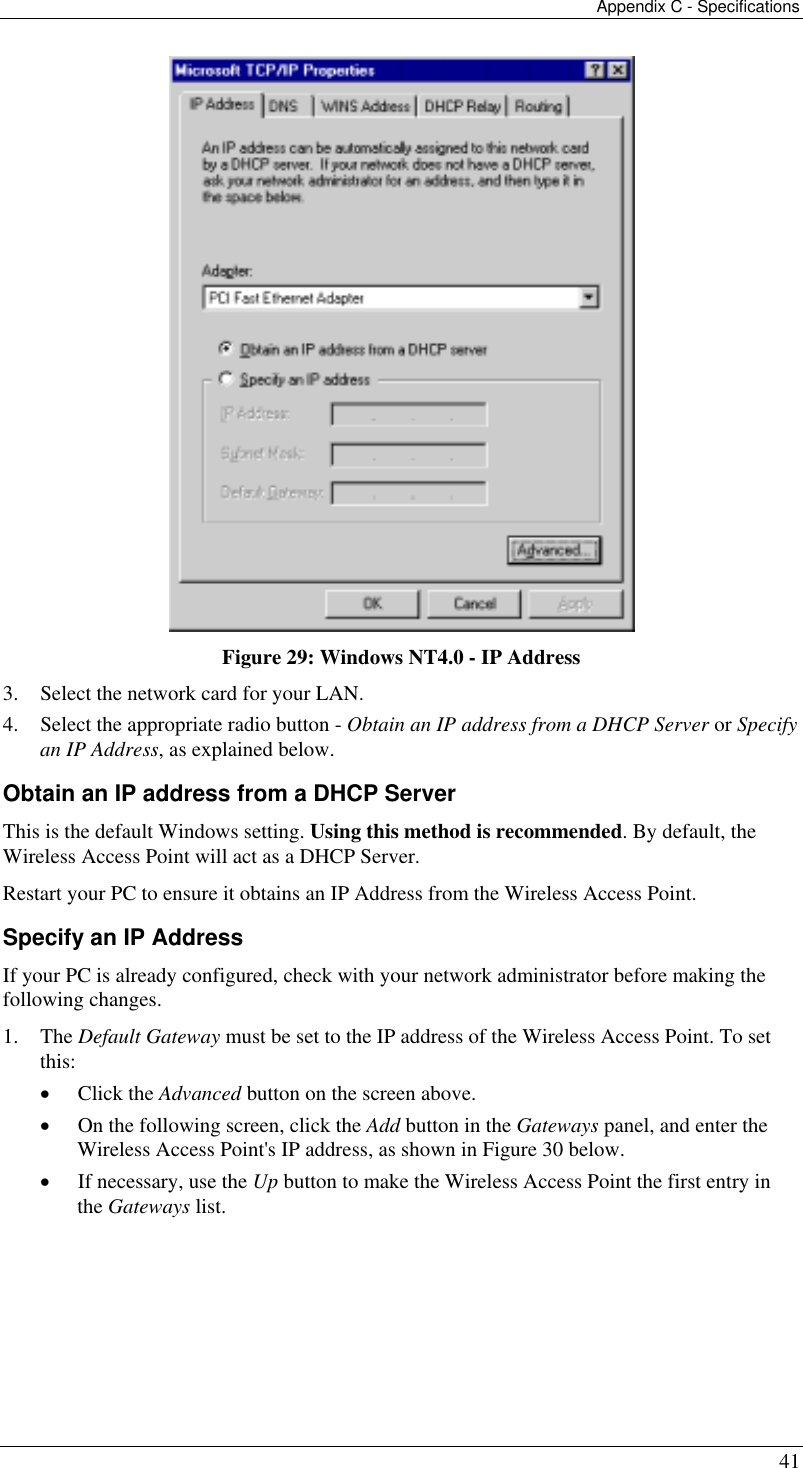 Appendix C - Specifications 41  Figure 29: Windows NT4.0 - IP Address 3.  Select the network card for your LAN. 4.  Select the appropriate radio button - Obtain an IP address from a DHCP Server or Specify an IP Address, as explained below. Obtain an IP address from a DHCP Server This is the default Windows setting. Using this method is recommended. By default, the Wireless Access Point will act as a DHCP Server. Restart your PC to ensure it obtains an IP Address from the Wireless Access Point. Specify an IP Address If your PC is already configured, check with your network administrator before making the following changes. 1. The Default Gateway must be set to the IP address of the Wireless Access Point. To set this: •  Click the Advanced button on the screen above. •  On the following screen, click the Add button in the Gateways panel, and enter the Wireless Access Point&apos;s IP address, as shown in Figure 30 below. •  If necessary, use the Up button to make the Wireless Access Point the first entry in the Gateways list. 