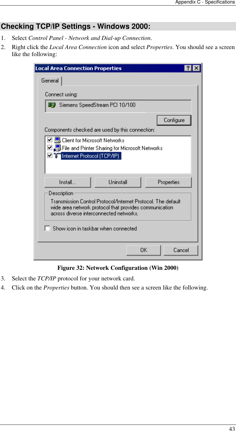 Appendix C - Specifications 43 Checking TCP/IP Settings - Windows 2000: 1. Select Control Panel - Network and Dial-up Connection. 2.  Right click the Local Area Connection icon and select Properties. You should see a screen like the following:  Figure 32: Network Configuration (Win 2000) 3. Select the TCP/IP protocol for your network card. 4.  Click on the Properties button. You should then see a screen like the following. 