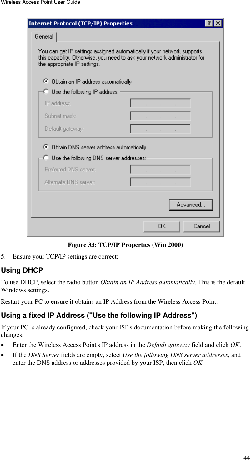 Wireless Access Point User Guide   44  Figure 33: TCP/IP Properties (Win 2000) 5.  Ensure your TCP/IP settings are correct: Using DHCP To use DHCP, select the radio button Obtain an IP Address automatically. This is the default Windows settings. Restart your PC to ensure it obtains an IP Address from the Wireless Access Point. Using a fixed IP Address (&quot;Use the following IP Address&quot;) If your PC is already configured, check your ISP&apos;s documentation before making the following changes. •  Enter the Wireless Access Point&apos;s IP address in the Default gateway field and click OK. •  If the DNS Server fields are empty, select Use the following DNS server addresses, and enter the DNS address or addresses provided by your ISP, then click OK. 