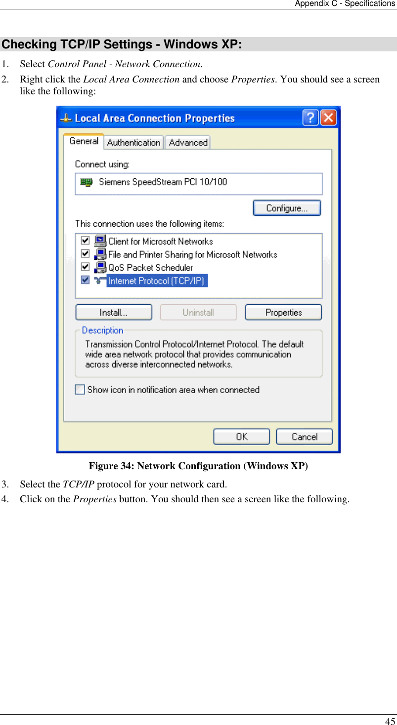 Appendix C - Specifications 45 Checking TCP/IP Settings - Windows XP: 1. Select Control Panel - Network Connection. 2.  Right click the Local Area Connection and choose Properties. You should see a screen like the following:  Figure 34: Network Configuration (Windows XP) 3. Select the TCP/IP protocol for your network card. 4.  Click on the Properties button. You should then see a screen like the following. 